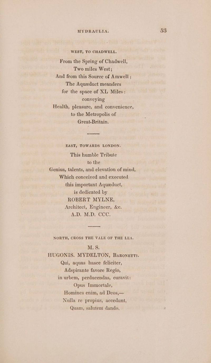 WEST, TO CHADWELL. From the Spring of Chadwell, Two miles West; And from this Source of Amwell ; The Aqueduct meanders for the space of XL Miles: conveying Health, pleasure, and convenience, to the Metropolis of Great-Britain. nee eoeeneroneey EAST, TOWARDS LONDON. This humble Tribute to the Genius, talents, and elevation of mind, Which conceived and executed this important Aqueeduct, is dedicated by ROBERT MYLNE, Architect, Engineer, &amp;c. ADO M.D. COC. NORTH, CROSS THE VALE OF THE LEA. M.S. HUGONIS. MYDELTON, Baronerti. Qui, aquas hasce feliciter, Adspirante favore Regio, in urbem, perducendas, curavit: Opus Immortale, Homines enim, ad Deos,— Nulla re propius, accedunt, Quam, salutem dando.