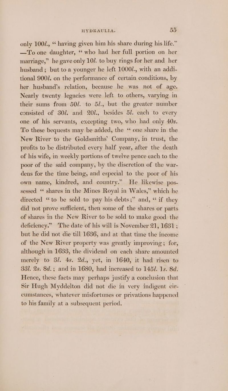 only 100/., * having given him his share during his life.” —To one daughter, “ who had her full portion on her marriage,” he gave only 10/. to buy rings for her and _ her husband ; but to a younger he left 1000/., with an addi- tional 900/. on the performance of certain conditions, by her husband’s relation, because he was not of age. Nearly twenty legacies were left to others, varying in their sums from 50/. to 5/., but the greater number consisted of 307. and 20/., besides 5/. each to every one of his servants, excepting two, who had only 40s. To these bequests may be added, the ‘ one share in the New River to the Goldsmiths’ Company, in trust, the profits to be distributed every half year, after the death of his wife, in weekly portions of twelve pence each to the poor of the said company, by the discretion of the war- dens for the time being, and especial to the poor of his own name, kindred, and country.” He likewise pos- sessed ‘* shares in the Mines Royal in Wales,” which he directed “to be sold to pay his debts ;” and, “ if they did not prove sufficient, then some of the shares or parts of shares in the New River to be sold to make good the deficiency.” ‘The date of his will is November 21, 1631 ; but he did not die till 1636, and at that time the income of the New River property was greatly improving ; for, although in 1633, the dividend on each share amounted merely to 3/. 4s. 2d., yet, in 1640, it had risen to 3d. 2s. 8d.; and in 1680, had increased to 1457. 1s. 8d. Hence, these facts may perhaps justify a conclusion that Sir Hugh Myddelton did not die in very indigent cir- cumstances, whatever misfortunes or privations happened to his family at a subsequent period.