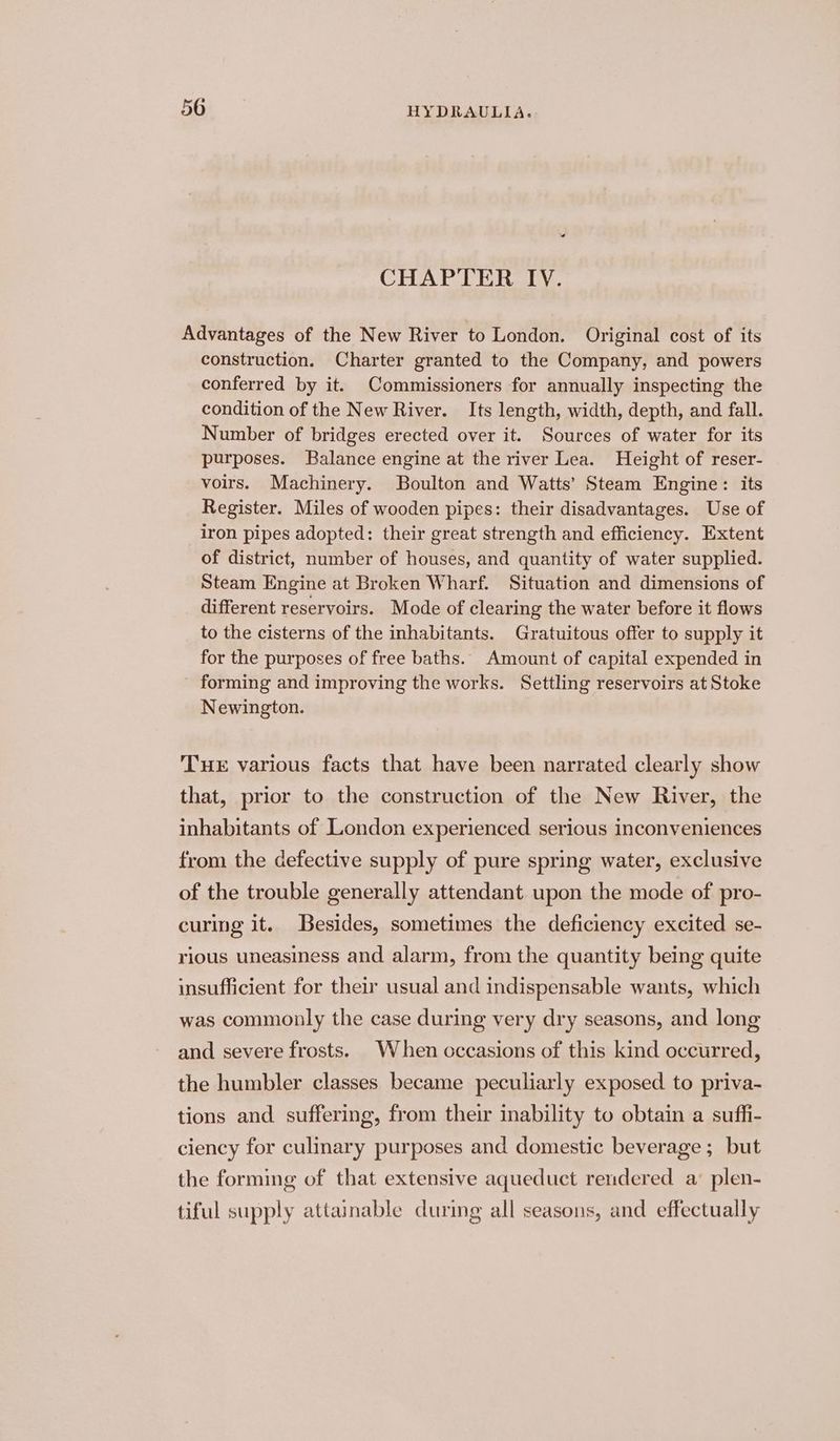 « CHAPTER IV. Advantages of the New River to London. Original cost of its construction. Charter granted to the Company, and powers conferred by it. Commissioners for annually inspecting the condition of the New River. Its length, width, depth, and fall. Number of bridges erected over it. Sources of water for its purposes. Balance engine at the river Lea. Height of reser- voirs. Machinery. Boulton and Watts’ Steam Engine: its Register. Miles of wooden pipes: their disadvantages. Use of iron pipes adopted: their great strength and efficiency. Extent of district, number of houses, and quantity of water supplied. Steam Engine at Broken Wharf. Situation and dimensions of different reservoirs. Mode of clearing the water before it flows to the cisterns of the inhabitants. Gratuitous offer to supply it for the purposes of free baths. Amount of capital expended in forming and improving the works. Settling reservoirs at Stoke Newington. Tuer various facts that have been narrated clearly show that, prior to the construction of the New River, the inhabitants of London experienced serious inconveniences from the defective supply of pure spring water, exclusive of the trouble generally attendant upon the mode of pro- curing it. Besides, sometimes the deficiency excited se- rious uneasiness and alarm, from the quantity being quite insufficient for their usual and indispensable wants, which was commonly the case during very dry seasons, and long and severe frosts. When occasions of this kind occurred, the humbler classes became peculiarly exposed to priva- tions and suffering, from their inability to obtain a suffi- ciency for culinary purposes and domestic beverage ; but the forming of that extensive aqueduct rendered a’ plen- tiful supply attainable during all seasons, and effectually