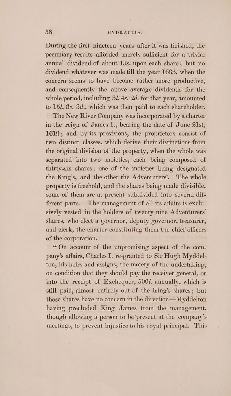 During the first nineteen years after it was finished, the pecuniary results afforded merely sufficient for a trivial annual dividend of about 13s. upon each share; but no dividend whatever was made till the year 1633, when the concern seems to have become rather more productive, and consequently the above average dividends for the whole period, including 3/. 4s. 2d. for that year, amounted to 151, 3s. 3d., which was then paid to each shareholder. The New River Company was incorporated by a charter in the reign of James I., bearing the date of June 2lst, 1619; and by its provisions, the proprietors consist of two distinct classes, which derive their distinctions from the original division of the property, when the whole was separated into two moieties, each being composed of thirty-six shares: one of the moieties being designated the King’s, and the other the Adventurers’. ‘The whole property is freehold, and the shares being made divisible, some of them are at present subdivided into several dif- ferent parts. The management of all its affairs is exclu- sively vested in the holders of twenty-nine Adventurers’ shares, who elect a governor, deputy governor, treasurer, and clerk, the charter constituting them the chief officers of the corporation. *©On account of the unpromising aspect of the com- pany’s affairs, Charles I. re-granted to Sir Hugh Myddel- ton, his heirs and assigns, the moiety of the undertaking, on condition that they should pay the receiver-general, or into the receipt of Exchequer, 500/. annually, which is still paid, almost entirely out of the King’s shares; but those shares have no concern in the direction—Myddelton having precluded King James from the management, though allowmg a person to be ‘present at the company’s meetings, to prevent injustice to his royal principal. This