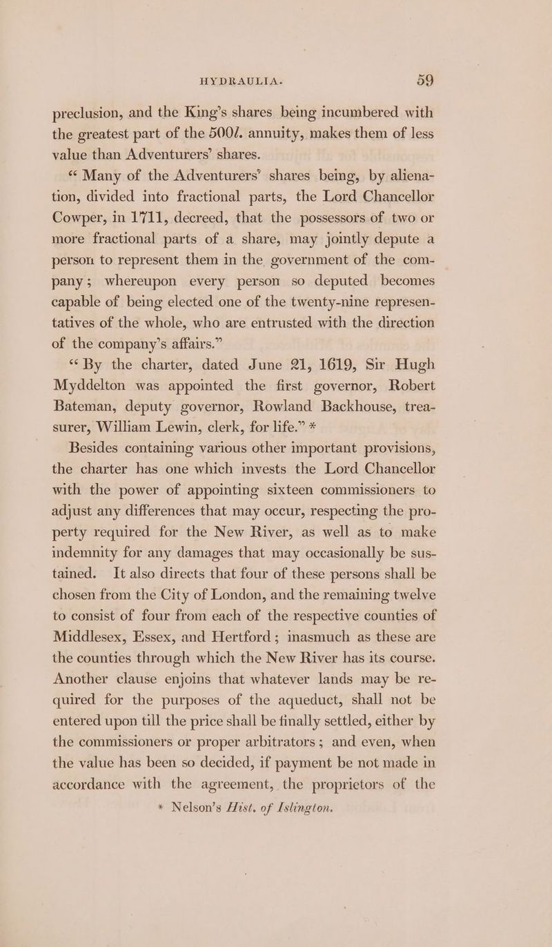 preclusion, and the King’s shares being incumbered with the greatest part of the 500/. annuity, makes them of less value than Adventurers’ shares. ** Many of the Adventurers’ shares being, by aliena- tion, divided into fractional parts, the Lord Chancellor Cowper, in 1711, decreed, that the possessors of two or more fractional parts of a share, may jointly depute a person to represent them in the government of the com- pany; whereupon every person so deputed becomes capable of being elected one of the twenty-nine represen- tatives of the whole, who are entrusted with the direction of the company’s affairs.” ‘‘ By the charter, dated June 21, 1619, Sir Hugh Myddelton was appointed the first governor, Robert Bateman, deputy governor, Rowland Backhouse, trea- surer, William Lewin, clerk, for life.” * Besides containing various other important provisions, the charter has one which invests the Lord Chancellor with the power of appointing sixteen commissioners to adjust any differences that may occur, respecting the pro- perty required for the New River, as well as to make indemnity for any damages that may occasionally be sus- tained. It also directs that four of these persons shall be chosen from the City of London, and the remaining twelve to consist of four from each of the respective counties of Middlesex, Essex, and Hertford ; inasmuch as these are the counties through which the New River has its course. Another clause enjoins that whatever lands may be re- quired for the purposes of the aqueduct, shall not be entered upon till the price shall be finally settled, either by the commissioners or proper arbitrators ; and even, when the value has been so decided, if payment be not made in accordance with the agreement, the proprietors of the * Nelson’s Hist. of Islington.