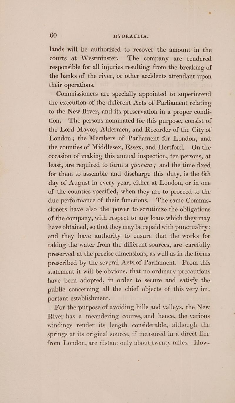 lands will be authorized to recover the amount in the courts at Westminster. ‘The company are rendered responsible for all injuries resulting from the breaking of the banks of the river, or other accidents attendant upon their operations. Commissioners are specially appointed to superintend the execution of the different Acts of Parliament relating to the New River, and its, preservation in a proper condi- tion. ‘The persons nominated for this purpose, consist of the Lord Mayor, Aldermen, and Recorder of the City of London; the Members of Parliament for London, and the counties of Middlesex, Essex, and Hertford. On the occasion of making this annual inspection, ten persons, at least, are required to form a quorum; and the time fixed for them to assemble and discharge this duty, is the 6th day of August in every year, either at. London, or in one of the counties specified, when they are to proceed to the due performance of their functions. The same Commis- sioners have also the power to scrutinize the obligations of the company, with respect to any loans which they may have obtained, so that they may be repaid with punctuality: and they have authority to ensure that the works for taking the water from the different sources, are carefully preserved at the precise dimensions, as well as in the forms prescribed by the several Acts of Parliament. From this statement it will be obvious, that no ordinary precautions have been adopted, in order to secure and satisfy the public concerning all the chief objects of this very im- portant establishment. For the purpose of avoiding hills and valleys, the New River has a meandering course, and hence, the various windings render its length considerable, although the springs at its original source, if measured in a direct line from London, are distant only about twenty miles. How-