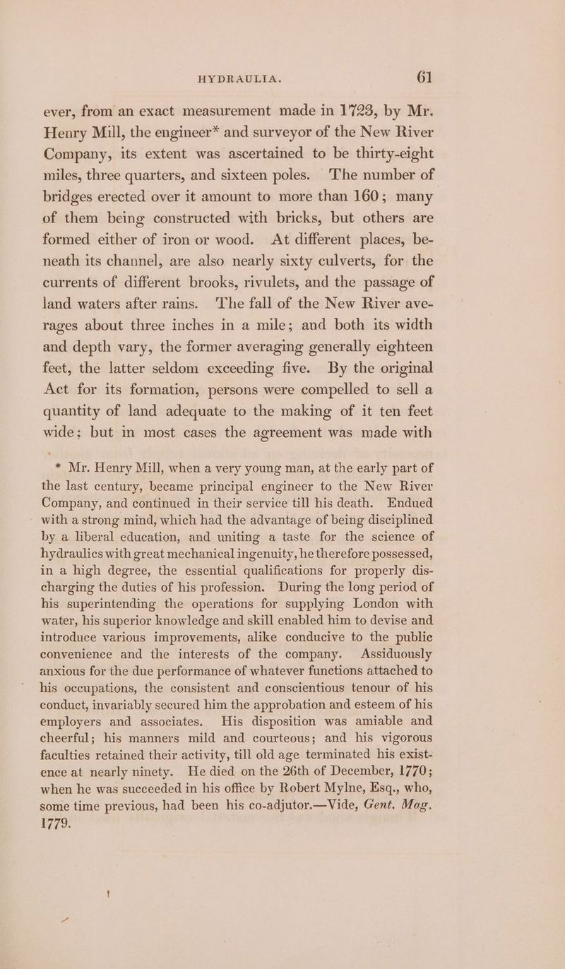 ever, from an exact measurement made in 1723, by Mr. Henry Mill, the engineer* and surveyor of the New River Company, its extent was ascertained to be thirty-eight miles, three quarters, and sixteen poles. The number of bridges erected over it amount to more than 160; many of them being constructed with bricks, but others are formed either of iron or wood. At different places, be- neath its channel, are also nearly sixty culverts, for the currents of different brooks, rivulets, and the passage of land waters after rains. ‘The fall of the New River ave- rages about three inches in a mile; and both its width and depth vary, the former averaging generally eighteen feet, the latter seldom exceeding five. By the original Act for its formation, persons were compelled to sell a quantity of land adequate to the making of it ten feet wide; but in most cases the agreement was made with * Mr. Henry Mill, when a very young man, at the early part of the last century, became principal engineer to the New River Company, and continued in their service till his death. Endued with a strong mind, which had the advantage of being disciplined by a liberal education, and uniting a taste for the science of hydraulics with great mechanical ingenuity, he therefore possessed, in a high degree, the essential qualifications for properly dis- charging the duties of his profession. During the long period of his superintending the operations for supplying London with water, his superior knowledge and skill enabled him to devise and introduce various improvements, alike conducive to the public convenience and the interests of the company. Assiduously anxious for the due performance of whatever functions attached to his occupations, the consistent and conscientious tenour of his conduct, invariably secured him the approbation and esteem of his employers and associates. His disposition was amiable and cheerful; his manners mild and courteous; and his vigorous faculties retained their activity, till old age terminated his exist- ence at nearly ninety. He died on the 26th of December, 1770; when he was succeeded in his office by Robert Mylne, Esq., who, some time previous, had been his co-adjutor.—Vide, Gent. Mag. 1779.