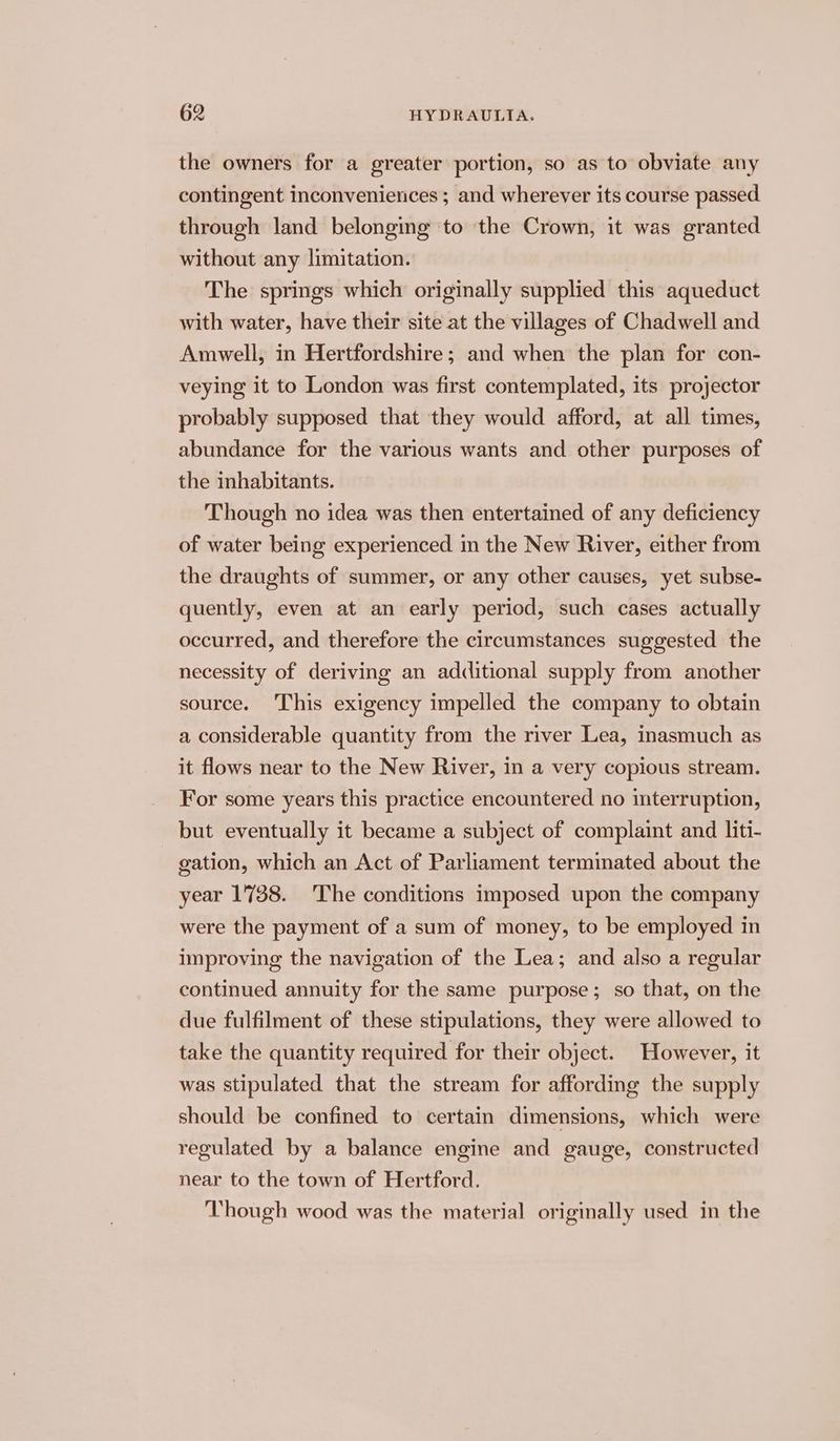 the owners for a greater portion, so as to obviate any contingent inconveniences ; and wherever its course passed through land belonging to the Crown, it was granted without any limitation. The springs which originally supplied this aqueduct with water, have their site at the villages of Chadwell and Amwell, in Hertfordshire; and when the plan for con- veying it to London was first contemplated, its projector probably supposed that they would afford, at all times, abundance for the various wants and other purposes of the inhabitants. Though no idea was then entertained of any deficiency of water being experienced im the New River, either from the draughts of summer, or any other causes, yet subse- quently, even at an early period, such cases actually occurred, and therefore the circumstances suggested the necessity of deriving an additional supply from another source. This exigency impelled the company to obtain a considerable quantity from the river Lea, inasmuch as it flows near to the New River, in a very copious stream. For some years this practice encountered no interruption, but eventually it became a subject of complaint and liti- gation, which an Act of Parliament terminated about the year 1738. 'The conditions imposed upon the company were the payment of a sum of money, to be employed in improving the navigation of the Lea; and also a regular continued annuity for the same purpose; so that, on the due fulfilment of these stipulations, they were allowed to take the quantity required for their object. However, it was stipulated that the stream for affording the supply should be confined to certain dimensions, which were regulated by a balance engine and gauge, constructed near to the town of Hertford. Though wood was the material originally used in the