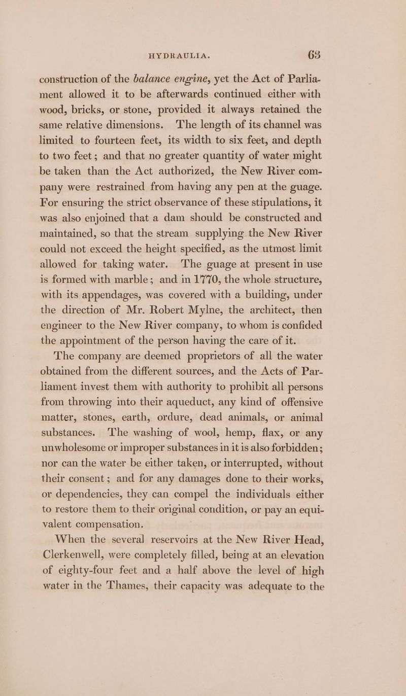 construction of the balance engine, yet the Act of Parlia- ment allowed it to be afterwards continued either with wood, bricks, or stone, provided it always retained the same relative dimensions. The length of its channel was limited to fourteen feet, its width to six feet, and depth to two feet; and that no greater quantity of water might be taken than the Act authorized, the New River com- pany were restrained from having any pen at the guage. For ensuring the strict observance of these stipulations, it was also enjoined that a dam should be constructed and maintained, so that the stream supplyimg the New River could not exceed the height specified, as the utmost limit allowed for taking water. The guage at present in use is formed with marble; and in 1770, the whole structure, with its appendages, was covered with a building, under the direction of Mr. Robert Mylne, the architect, then engineer to the New River company, to whom is confided the appointment of the person having the care of it. The company are deemed proprietors of all the water obtained from the different sources, and the Acts of Par- liament invest them with authority to prohibit all persons from throwing into their aqueduct, any kind of offensive matter, stones, earth, ordure, dead animals, or animal substances. ‘The washing of wool, hemp, flax, or any unwholesome or improper substances in it is also forbidden; nor can the water be either taken, or interrupted, without their consent ; and for any damages done to their works, or dependencies, they can compel the individuals either to restore them to their original condition, or pay an equi- valent compensation. When the several reservoirs at the New River Head, Clerkenwell, were completely filled, being at an elevation of eighty-four feet and a half above the level of high water in the Thames, their capacity was adequate to the