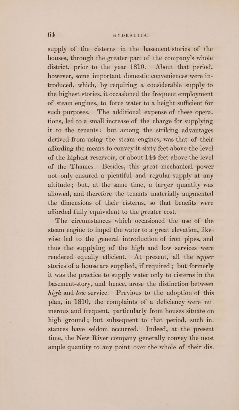 supply of the cisterns in the basement-stories of the houses, through the greater part of the company’s whole district, prior to the year 1810. About that period, however, some important domestic conveniences were in- troduced, which, by requiring a considerable supply to the highest stories, it occasioned the frequent employment of steam engines, to force water to a height sufficient for such purposes. ‘The additional expense of these opera- tions, led to a small increase of the charge for supplying it to the tenants; but among the striking advantages derived from using the steam engines, was that of their affording the means to convey it sixty feet above the level of the highest reservoir, or about 144 feet above the level of the Thames. Besides, this great mechanical power not only ensured a plentiful and regular supply at any altitude; but, at the same time, a larger quantity was allowed, and therefore the tenants materially augmented the dimensions of their cisterns, so that benefits were afforded fully equivalent to the greater cost. The circumstances which occasioned the use of the steam engine to impel the water to a great elevation, like- wise led to the general introduction of iron pipes, and thus the supplying of the high and low services were rendered equally efficient. At present, all the wpper stories of a house are supplied, if required; but formerly it was the practice to supply water only to cisterns in the basement-story, and hence, arose the distinction between high and low service. Previous to the adoption of this plan, in 1810, the complaints of a deficiency were nu- merous and frequent, particularly from houses situate on high ground; but subsequent to that period, such in- stances have seldom occurred. Indeed, at the present time, the New River company generally convey the most ample quantity to any point over the whole of their dis-