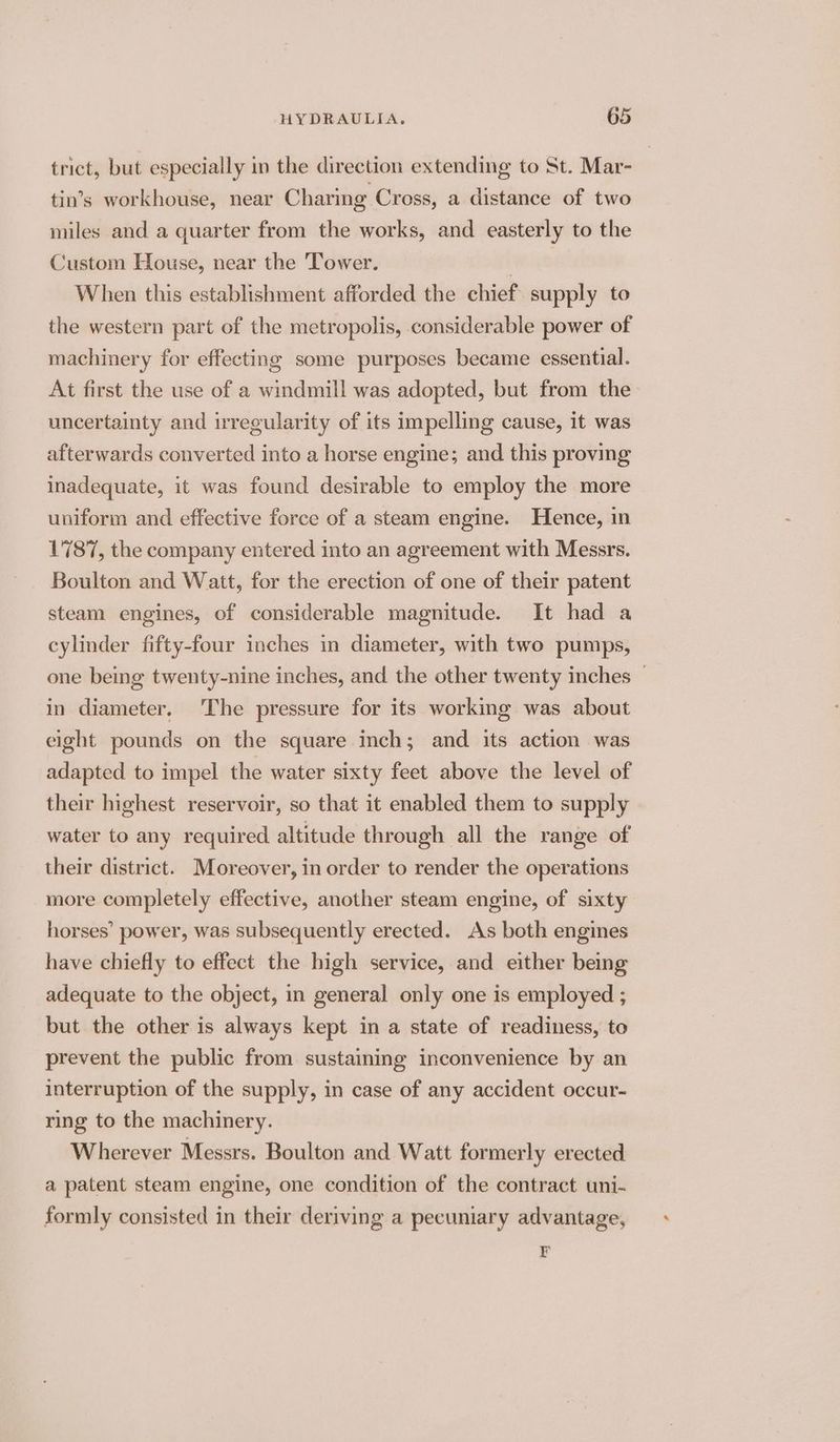trict, but especially in the direction extending to St. Mar- tin’s workhouse, near Charing Cross, a distance of two miles and a quarter from the works, and easterly to the Custom House, near the Tower. aye When this establishment afforded the chief supply to the western part of the metropolis, considerable power of machinery for effecting some purposes became essential. At first the use of a windmill was adopted, but from the uncertainty and irregularity of its impelling cause, it was afterwards converted into a horse engine; and this proving inadequate, it was found desirable to employ the more uniform and effective force of a steam engine. Hence, in 1787, the company entered into an agreement with Messrs. Boulton and Watt, for the erection of one of their patent steam engines, of considerable magnitude. It had a cylinder fifty-four inches in diameter, with two pumps, one being twenty-nine inches, and the other twenty inches — in diameter. The pressure for its working was about eight pounds on the square inch; and its action was adapted to impel the water sixty feet above the level of their highest reservoir, so that it enabled them to supply water to any required altitude through all the range of their district. Moreover, in order to render the operations more completely effective, another steam engine, of sixty horses’ power, was subsequently erected. As both engines have chiefly to effect the high service, and either being adequate to the object, in general only one is employed ; but the other is always kept in a state of readiness, to prevent the public from sustaining inconvenience by an interruption of the supply, in case of any accident occur- ring to the machinery. Wherever Messrs. Boulton and Watt formerly erected a patent steam engine, one condition of the contract uni- formly consisted in their deriving a pecuniary advantage, E