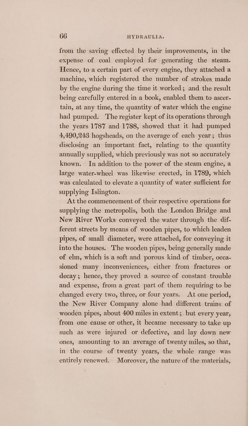 from the saving effected by their improvements, in the expense of coal employed for generating the steam. Hence, to a certain part of every engine, they attached a machine, which registered the number of strokes made by the engine during the time it worked; and the result being carefully entered in a book, enabled them to ascer- tain, at any time, the quantity of water which the engine had pumped. The register kept of its operations through the years 1787 and 1788, showed that it had pumped 4,490,243 hogsheads, on the average of each year; thus disclosing an important fact, relating to the quantity annually supplied, which previously was not so accurately known. In addition to the power of the steam engine, a large water-wheel was likewise erected, in 1789, which was calculated to elevate a quantity of water sufficient for supplying Islington. At the commencement of their respective operations for supplying the metropolis, both the London Bridge and New River Works conveyed the water through the dif- ferent streets by means of wooden pipes, to which leaden pipes, of small diameter, were attached, for conveying it into the houses. The wooden pipes, being generally made of elm, which is a soft and porous kind of timber, occa- sioned many inconveniences, either from fractures or decay ; hence, they proved a source of constant trouble and expense, from a great part of them requiring to be changed every two, three, or four years. At one period, the New River Company alone had different trains of wooden pipes, about 400 miles in extent ;. but every year, from one cause or other, it became necessary to take up such as were injured or defective, and lay down new ones, amounting to an average of twenty miles, so that, in the course of twenty years, the whole range was entirely renewed. Moreover, the nature of the materials,