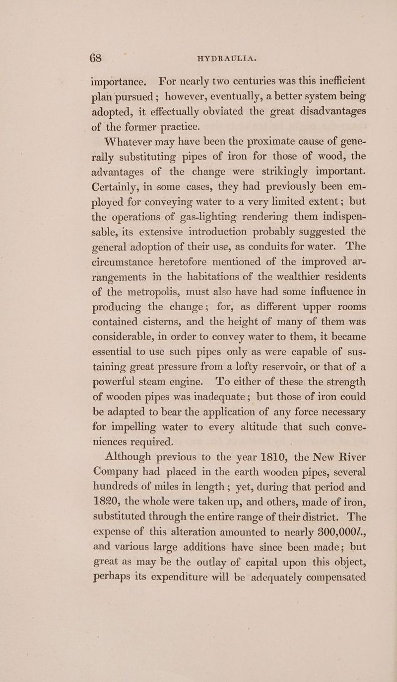 importance. For nearly two centuries was this inefficient plan pursued ; however, eventually, a better system bemg adopted, it effectually obviated the great disadvantages of the former practice. Whatever may have been the proximate cause of gene- rally substituting pipes of iron for those of wood, the advantages of the change were strikingly important. Certainly, in some cases, they had previously been em- ployed for conveying water to a very limited extent; but the operations of gas-lighting rendering them indispen- sable, its extensive introduction probably suggested the general adoption of their use, as conduits for water. The circumstance heretofore mentioned of the improved ar- rangements in the habitations of the wealthier residents of the metropolis, must also have had some influence in producing the change; for, as different upper rooms | contained cisterns, and the height of many of them was considerable, in order to convey water to them, it became essential to use such pipes only as were capable of sus- taining great pressure from a lofty reservoir, or that of a powerful steam engine. ‘To either of these the strength of wooden pipes was inadequate; but those of iron could be adapted to bear the application of any force necessary for impelling water to every altitude that such conve- niences required. Although previous to the year 1810, be New River Company had placed in the earth wooden pipes, several hundreds of miles in length ; yet, during that period and 1820, the whole were taken up, and others, made of iron, substituted through the entire range of their district. The expense of this alteration amounted to nearly 300,000/., and various large additions have since been made; but great as may be the outlay of capital upon this object, perhaps its expenditure will be adequately compensated
