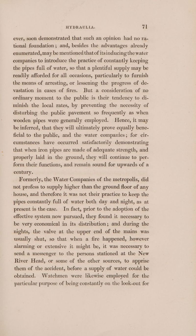 ever, soon demonstrated that such an opinion had no ra- tional foundation ; and, besides the advantages already enumerated, may be mentioned that of itsinducing the water companies to introduce the practice of constantly keeping the pipes full of water, so that a plentiful supply may be readily afforded for all occasions, particularly to furnish the means of arresting, or lessening the progress of de- vastation in cases of fires. But a consideration of no ordinary moment to the public is their tendency to di- minish the local rates, by preventing the necessity of disturbing the public pavement so frequently as when wooden pipes were generally employed. Hence, it may be inferred, that they will ultimately prove equally bene- ficial to the public, and the water companies; for cir- cumstances have occurred satisfactorily demonstrating that when iron pipes are made of adequate strength, and properly laid in the ground, they will continue to per- form their functions, and remain sound for upwards of a century. Formerly, the Water Companies of the metropolis, did not profess to supply higher than the ground floor of any house, and therefore it was not their practice to keep the pipes constantly full of water both day and night, as at present is the case. In fact, prior to the adoption of the effective system now pursued, they found it necessary to be very economical in its distribution; and during the nights, the valve at the upper end of the mains was usually shut, so that when a fire happened, however alarming or extensive it might be, it was necessary to send a messenger to the persons stationed at the New River Head, or some of the other sources, to apprise them of the accident, before a supply of water could be obtained. Watchmen were likewise employed for the particular purpose of being constantly on the look-out for