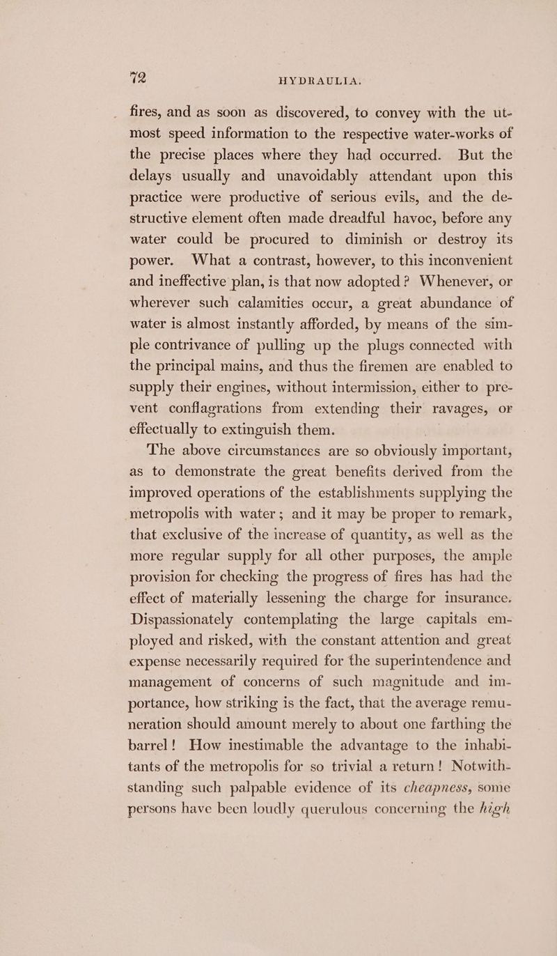 fires, and as soon as discovered, to convey with the ut- most speed information to the respective water-works of the precise places where they had occurred. But the delays usually and unavoidably attendant upon this practice were productive of serious evils, and the de- structive element often made dreadful havoc, before any water could be procured to diminish or destroy its power. What a contrast, however, to this inconvenient and ineffective plan, is that now adopted ? Whenever, or wherever such calamities occur, a great abundance of water is almost instantly afforded, by means of the sim- ple contrivance of pulling up the plugs connected with the principal mains, and thus the firemen are enabled to supply their engines, without intermission, either to pre- vent conflagrations from extending their ravages, or effectually to extinguish them. _ The above circumstances are so See important, as to demonstrate the great benefits derived from the improved operations of the establishments supplying the metropolis with water; and it may be proper to remark, that exclusive of the increase of quantity, as well as the more regular supply for all other purposes, the ample provision for checking the progress of fires has had the effect of materially lessening the charge for insurance. Dispassionately contemplating the large capitals em- ployed and risked, with the constant attention and great expense necessarily required for the superintendence and management of concerns of such magnitude and im- portance, how striking is the fact, that the average remu- neration should amount merely to about one farthing the barrel! How inestimable the advantage to the inhabi- tants of the metropolis for so trivial a return! Notwith- standing such palpable evidence of its cheapness, some persons have been loudly querulous concerning the high