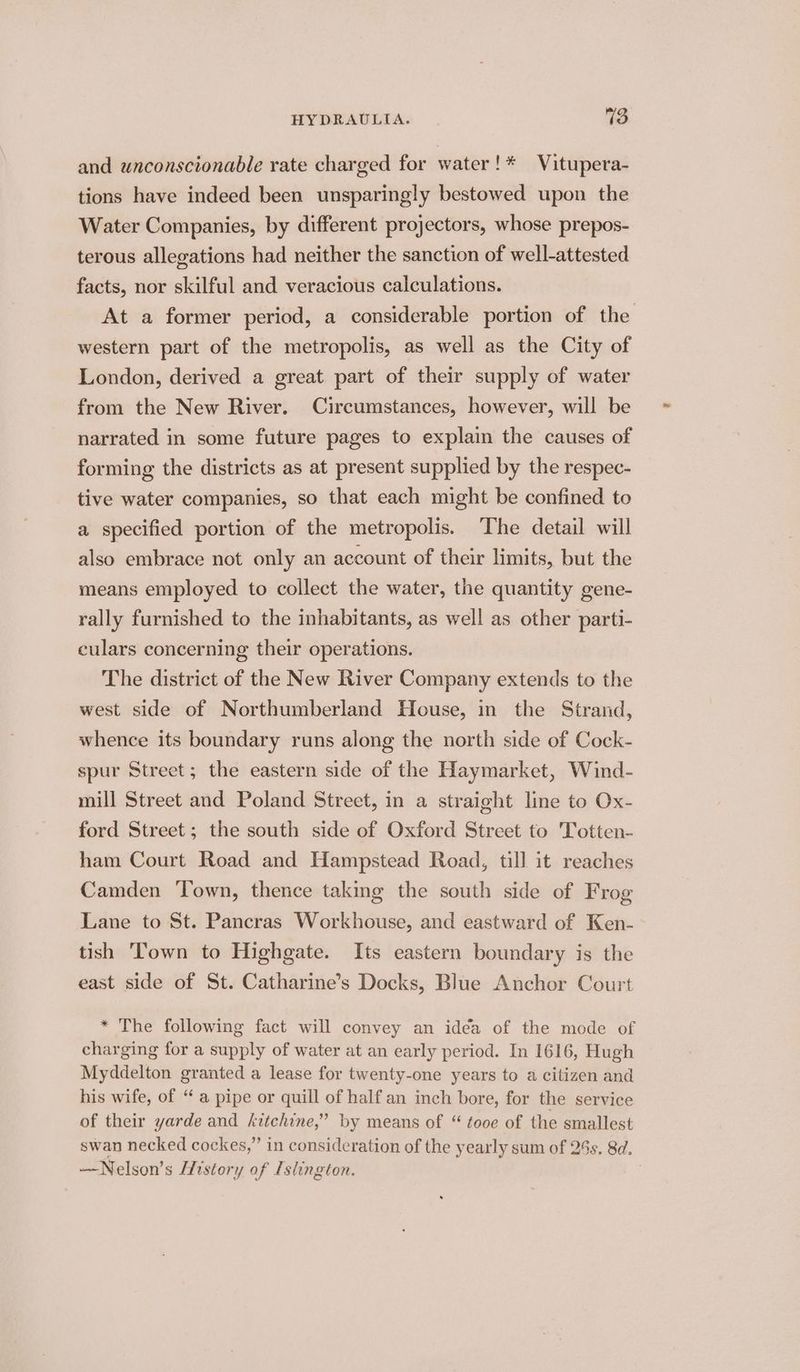 and unconscionable rate charged for water!* Vitupera- tions have indeed been unsparingly bestowed upon the Water Companies, by different projectors, whose prepos- terous allegations had neither the sanction of well-attested facts, nor skilful and veracious calculations. At a former period, a considerable portion of the western part of the metropolis, as well as the City of London, derived a great part of their supply of water from the New River. Circumstances, however, will be narrated in some future pages to explain the causes of forming the districts as at present supplied by the respec- tive water companies, so that each might be confined to a specified portion of the metropolis. The detail will also embrace not only an account of their limits, but the means employed to collect the water, the quantity gene- rally furnished to the inhabitants, as well as other parti- culars concerning their operations. The district of the New River Company extends to the west side of Northumberland House, in the Strand, whence its boundary runs along the north side of Cock- spur Street; the eastern side of the Haymarket, Wind- mill Street and Poland Street, in a straight line to Ox- ford Street; the south side of Oxford Street to Totten- ham Court Road and Hampstead Road, till it reaches Camden Town, thence takmg the south side of Frog Lane to St. Pancras Workhouse, and eastward of Ken- tish ‘Town to Highgate. Its eastern boundary is the east side of St. Catharine’s Docks, Blue Anchor Court * The following fact will convey an idéa of the mode of charging for a supply of water at an early period. In 1616, Hugh Myddelton granted a lease for twenty-one years to a citizen and his wife, of “ a pipe or quill of half an inch bore, for the service of their yarde and kitchine,’ by means of “ tooe of the smallest swan necked cockes,” in consideration of the yearly sum of 28s. 8d. —Nelson’s [History of Islington.