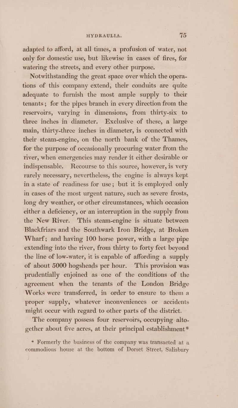 adapted to afford, at all times, a profusion of water, not only for domestic use, but likewise in cases of fires, for watering the streets, and every other purpose. Notwithstanding the great space over which the opera- tions of this company extend, their conduits are quite adequate to furnish the most ample supply to their tenants; for the pipes branch in every direction from the reservoirs, varying in dimensions, from thirty-six to three inches in diameter. Exclusive of these, a large main, thirty-three inches in diameter, is connected with their steam-engine, on the north bank of the Thames, for the purpose of occasionally procuring water from the river, when emergencies may render it either desirable or indispensable. Recourse to this source, however, is very rarely necessary, nevertheless, the engine is always kept in a state of readiness for use; but it is employed only in cases of the most urgent nature, such as severe frosts, long dry weather, or other circumstances, which occasion either a deficiency, or an interruption in the supply from the New River. This steam-engine is situate between Blackfriars and the Southwark Iron Bridge, at Broken Wharf; and having 100 horse power, with a large pipe extending into the river, from thirty to forty feet beyond the line of low-water, it is capable of affording a supply of about 5000 hogsheads per hour. This provision was prudentially enjoined as one of the conditions of the agreement when the tenants of the London Bridge Works were transferred, in order to ensure to them a proper supply, whatever inconveniences or accidents might occur with regard to other parts of the district. The company possess four reservoirs, occupying alto- gether about five acres, at their principal establishment * * Formerly the business of the company was transacted at a commodious house at the bottom of Dorset Street, Salisbury