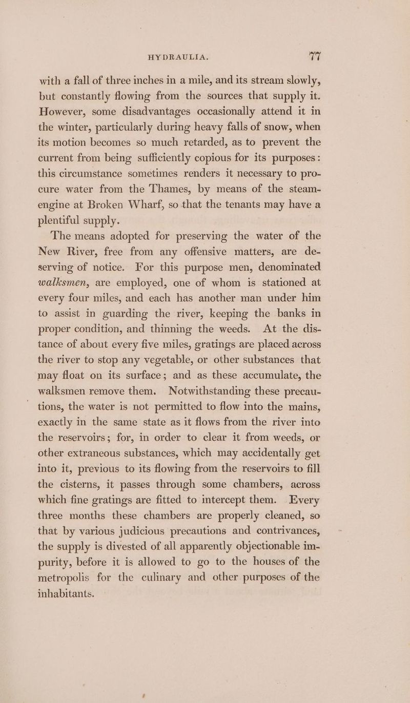 with a fall of three inches in a mile, and its stream slowly, but constantly flowing from the sources that supply it. However, some disadvantages occasionally attend it in the winter, particularly during heavy falls of snow, when its motion becomes so much retarded, as to prevent the current from being sufficiently copious for its purposes : this circumstance sometimes renders it necessary to pro- cure water from the Thames, by means of the steam- engine at Broken Wharf, so that the tenants may have a plentiful supply. The means adopted for preserving the water of the New River, free from any offensive matters, are de- serving of notice. For this purpose men, denominated walksmen, are employed, one of whom is stationed at every four miles, and each has another man under him to assist in guarding the river, keeping the banks in proper condition, and thinning the weeds. At the dis- tance of about every five miles, gratings are placed across the river to stop any vegetable, or other substances that may float on its surface; and as these accumulate, the walksmen remove them. Notwithstanding these precau- tions, the water is not permitted to flow into the mains, exactly in the same state as it flows from the river into the reservoirs; for, in order to clear it from weeds, or other extraneous substances, which may accidentally get into it, previous to its flowing from the reservoirs to fill the cisterns, it passes through some chambers, across which fine gratings are fitted to mtercept them. Every three months these chambers are properly cleaned, so that by various judicious precautions and contrivances, the supply is divested of all apparently objectionable im- purity, before it is allowed to go to the houses of the metropolis for the culinary and other purposes of the inhabitants.