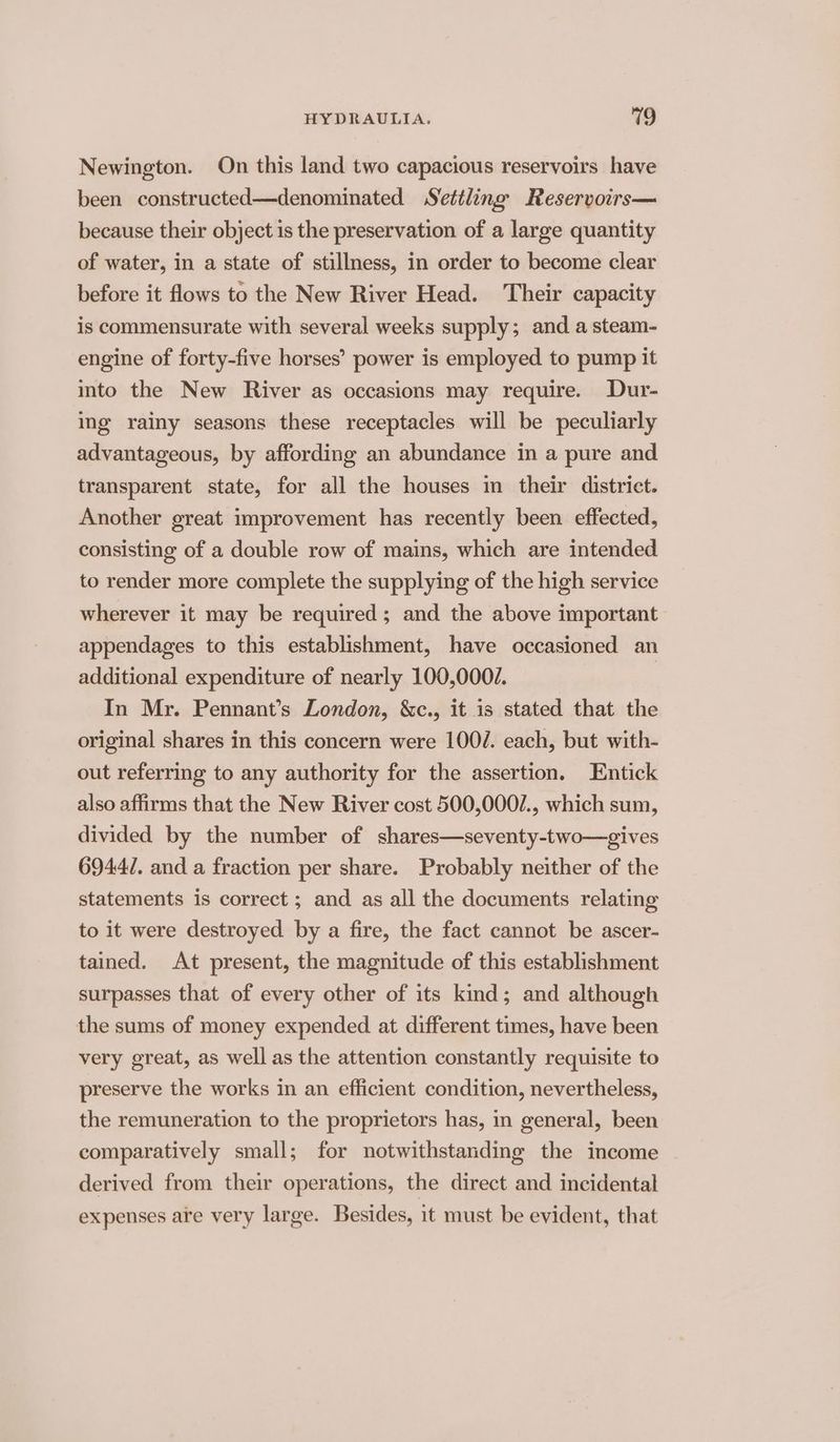 Newington. On this land two capacious reservoirs have been constructed—denominated Settling Reservoirs— because their object is the preservation of a large quantity of water, in a state of stillness, in order to become clear before it flows to the New River Head. Their capacity is commensurate with several weeks supply; and a steam- engine of forty-five horses’ power is employed to pump it mto the New River as occasions may require. Dur- ing rainy seasons these receptacles will be peculiarly advantageous, by affording an abundance in a pure and transparent state, for all the houses in their district. Another great improvement has recently been effected, consisting of a double row of mains, which are intended to render more complete the supplying of the high service wherever it may be required; and the above important appendages to this establishment, have occasioned an additional expenditure of nearly 100,000/. | In Mr. Pennant’s London, &amp;c., it is stated that the original shares in this concern were 100/. each, but with- out referring to any authority for the assertion. Entick also affirms that the New River cost 500,000/., which sum, divided by the number of shares—seventy-two—gives 6944/. and a fraction per share. Probably neither of the statements is correct ; and as all the documents relating to it were destroyed. by a fire, the fact cannot be ascer- tained. At present, the magnitude of this establishment surpasses that of every other of its kind; and although the sums of money expended at different times, have been very great, as well as the attention constantly requisite to preserve the works in an efficient condition, nevertheless, the remuneration to the proprietors has, in general, been comparatively small; for notwithstanding the income derived from their operations, the direct and incidental expenses aie very large. Besides, it must be evident, that