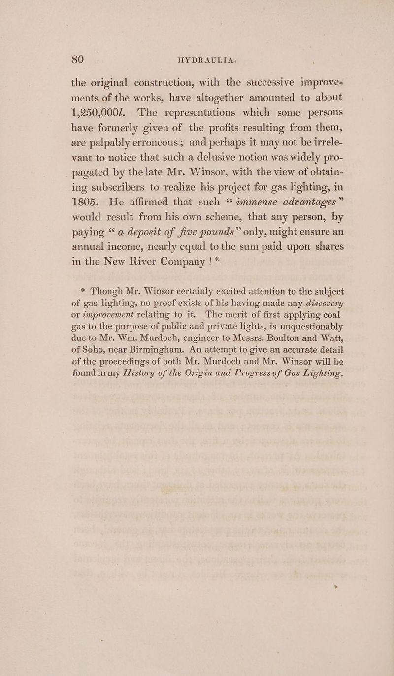 the original construction, with the successive 1mprove- ments of the works, have altogether amounted to about 1,250,000/. ‘The representations which some persons have formerly civen of the profits resulting from them, are palpably erroneous; and perhaps it may not be irrele- vant to notice that such a delusive notion was widely pro- pagated by the late Mr. Winsor, with the view of obtain- ing subscribers to realize his project for gas lighting, in 1805. He affirmed that such “ wmmense advantages” would result from his own scheme, that any person, by paying “ a deposit of five pounds” only, might ensure an annual income, nearly equal to the sum paid upon shares in the New River Company ! * * Though Mr. Winsor certainly excited attention to the subject of gas lighting, no proof exists of his having made any discovery or zmprovement relating to it. The merit of first applying coal gas to the purpose of public and private lights, is unquestionably due to Mr. Wm. Murdoch, engineer to Messrs. Boulton and Watt, of Soho, near Birmingham. An attempt to give an accurate detail of the proceedings of both Mr. Murdoch and Mr. Winsor will be foundin my History of the Origin and Progress of Gas Lighting.