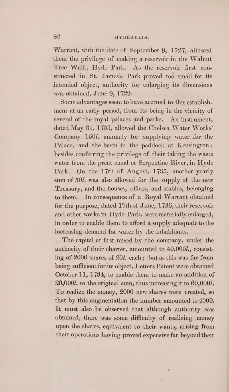 Warrant, with the date of September 9, 1727, allowed them the privilege of making a reservoir in the Walnut Tree Walk, Hyde Park. As the reservoir first con- structed in St. James’s Park proved too small for its intended object, authority for enlarging its dimensions was obtained, June 9, 1729. Some advantages seem to have accrued to this establish- ment at an early period, from its being in the vicinity of several of the royal palaces and parks. An instrument, dated May 31, 1733, allowed the Chelsea Water Works’ Company 150/. annually for supplying water for the Palace, and the basin in the paddock at Kensington ; besides conferring the privilege of their taking the waste water from the great canal or Serpentine River, in Hyde Park. On the 17th of August, 1735, another yearly sum of 50/. was also allowed for the supply of the new Treasury, and the houses, offices, and stables, belonging to them. In consequence of a Royal Warrant obtained for the purpose, dated 17th of June, 1736, their reservoir and other works in Hyde Park, were materially enlarged, in order to enable them to afford a supply adequate to the increasing demand for water by the inhabitants. The capital at first raised by the company, under the authority of their charter, amounted to 40,000/., consist- ing of 2000 shares of 20/7. each ; but as this was far from being sufficient for its object, Letters Patent were obtained October 11, 1734, to enable them to make an addition of 20,0007. to the original sum, thus increasing it to 60,000/. To realize the money, 2000 new shares were created, so that by this augmentation the number amounted to 4000. It must also be observed that although authority was obtained, there was some difficulty of realizing money upon the shares, equivalent to their wants, arising from their operations having proved expensive far beyond their