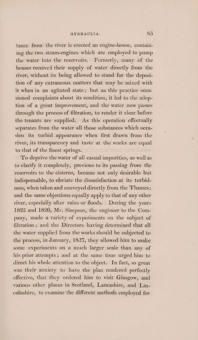 tance from the river is erected an engine-house, contain- img the two steam-engines which are employed to pump the water into the reservoirs. Formerly, many of the houses received their supply of water directly from the river, without its being allowed to stand for the deposi- tion of any extraneous matters that may be mixed with it when in an agitated state; but as this practice occa- sioned complaints about its condition, it led to the adop- tion of a great improvement, and the water now passes through the process of filtration, to render it clear before the tenants are supplied. As this operation effectually separates from the water all those substances which occa- sion its turbid appearance when first drawn from the river, its transparency and taste at the works are equal to that of the finest springs. To deprive the water of all casual impurities, as well as to clarify it completely, previous to its passing from the reservoirs to the cisterns, became not only desirable but indispensable, to obviate the dissatisfaction at its turbid- ness, when taken and conveyed directly from the Thames; and the same objections equally apply to that of any other river, especially after rains or floods. During the years 1825 and 1826, Mr. Simpson, the engineer to the Com- pany, made a variety of experiments on the subject of filtration; and the Directors having determined that all the water supplied from the works should be subjected to the process, in January, 1827, they allowed him to make some experiments on a much larger scale than any of his prior attempts; and at the same time urged him to direct his whole attention to the object. In fact, so great was their anxiety to have the plan rendered perfectly effective, that they ordered him to visit Glasgow, and various other places in Scotland, Lancashire, and Lin- colnshire, to examine the different methods employed for
