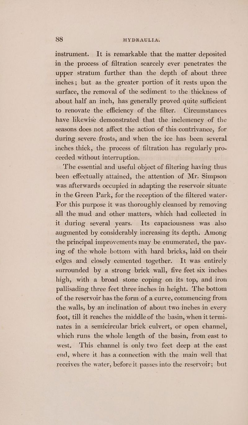 instrument. It is remarkable that the matter deposited in the process of filtration scarcely ever penetrates the upper stratum further than the depth of about three inches; but as the greater portion of it rests upon the surface, the removal of the sediment to the thickness of about half an inch, has generally proved quite sufficient to renovate the efficiency of the filter. Circumstances have likewise demonstrated that the inclemency of the seasons does not affect the action of this contrivance, for during severe frosts, and when the ice has been several inches thick, the process of filtration has regularly pro- ceeded without interruption. The essential and useful object of filtermg having thus been effectually attained, the attention of Mr. Simpson was afterwards occupied in adapting the reservoir situate in the Green Park, for the reception of the filtered water. For this purpose it was thoroughly cleansed by removing all the mud and other matters, which had collected in it during several years. Its capaciousness was also augmented by considerably increasing its depth. Among the principal improvements may be enumerated, the pav- ing of the whole bottom with hard bricks, laid on their edges and closely cemented together. It was entirely “surrounded by a strong brick wall, five feet six inches high, with a broad stone coping on its top, and iron pallisading three feet three inches in height. The bottom of the reservoir has the form of a curve, commencing from the walls, by an inclination of about two inches in every foot, till it reaches the middle of the basin, when it termi- nates in a semicircular brick culvert, or open channel, which runs the whole length of the basin, from east to west. ‘This channel is only two feet deep at the east end, where it has a connection with the main well that receives the water, before it passes into the reservoir; but