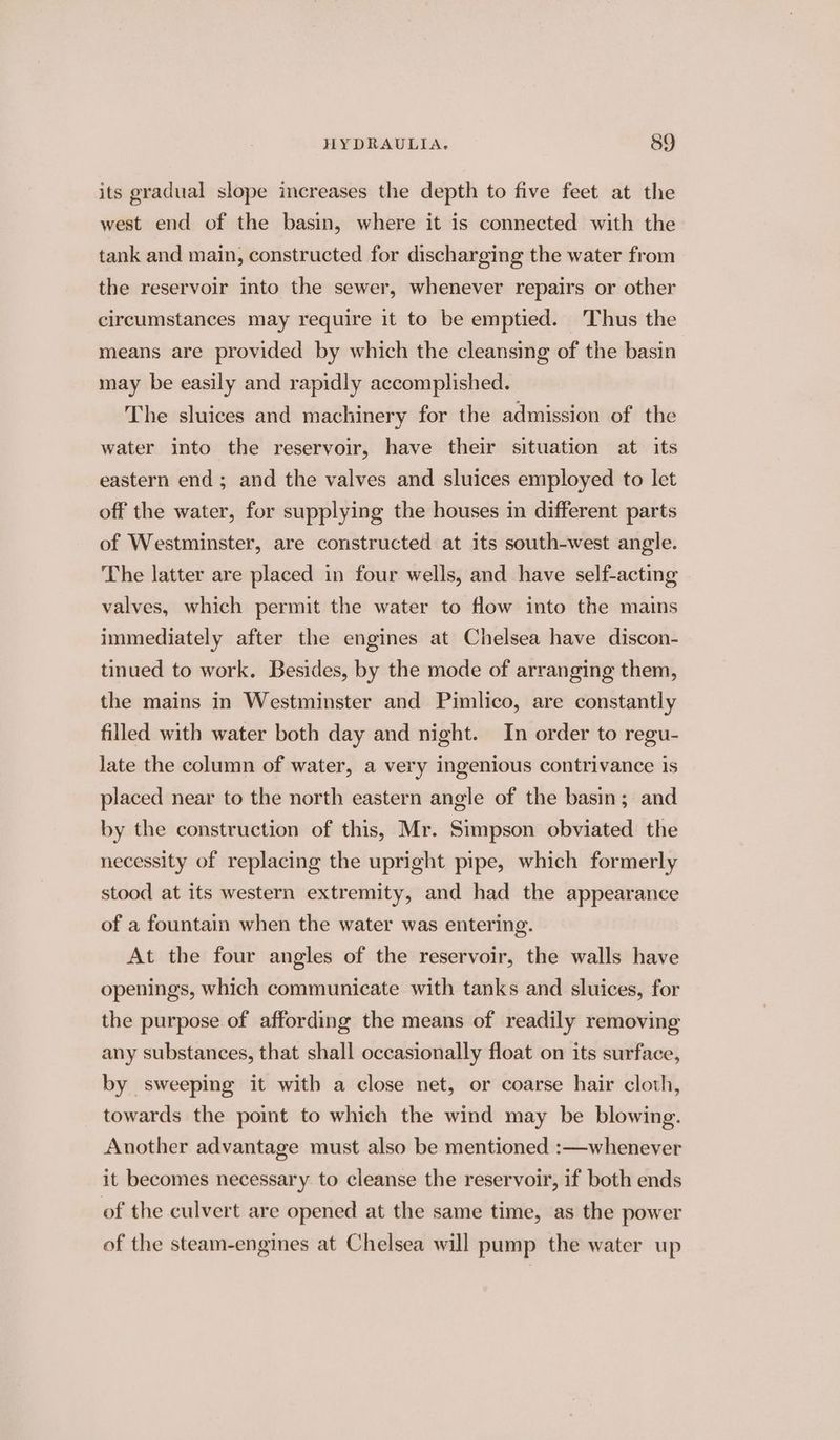 its gradual slope increases the depth to five feet at the west end of the basin, where it is connected with the tank and main, constructed for discharging the water from the reservoir into the sewer, whenever repairs or other circumstances may require it to be emptied. Thus the means are provided by which the cleansing of the basin may be easily and rapidly accomplished. The sluices and machinery for the admission of the water into the reservoir, have their situation at its eastern end; and the valves and sluices employed to let off the water, for supplying the houses in different parts of Westminster, are constructed at its south-west angle. The latter are placed in four wells, and have self-acting valves, which permit the water to flow into the mains immediately after the engines at Chelsea have discon- tinued to work. Besides, by the mode of arranging them, the mains in Westminster and Pimlico, are constantly filled with water both day and night. In order to regu- late the column of water, a very ingenious contrivance is placed near to the north eastern angle of the basin; and by the construction of this, Mr. Simpson obviated the necessity of replacing the upright pipe, which formerly stood at its western extremity, and had the appearance of a fountain when the water was entering. At the four angles of the reservoir, the walls have openings, which communicate with tanks and sluices, for the purpose of affording the means of readily removing any substances, that shall occasionally float on its surface, by sweeping it with a close net, or coarse hair cloth, towards the point to which the wind may be blowing. Another advantage must also be mentioned :—whenever it becomes necessary to cleanse the reservoir, if both ends of the culvert are opened at the same time, as the power of the steam-engines at Chelsea will pump the water up