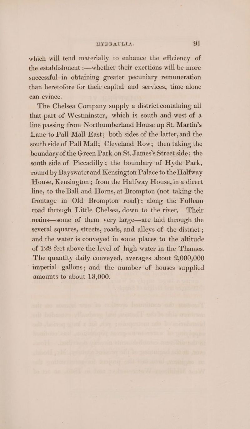 which will tend materially to enhance the efficiency of the establishment :—whether their exertions will be more successful-in obtaining greater pecuniary remuneration than heretofore for their capital and services, time alone can evince. The Chelsea Company supply a district containing all that part of Westminster, which is south and west of a line passing from Northumberland House up St. Martin’s Lane to Pall Mall East; both sides of the latter, and the south side of Pall Mall; Cleveland Row; then taking the boundary of the Green Park on St. James’s Street side; the south side of Piccadilly ; the boundary of Hyde Park, round by Bayswaterand Kensington Palace to the Halfway House, Kensington ; from the Halfway House, in a direct line, to the Ball and Horns, at Brompton (not taking the frontage in Old Brompton road); along the Fulham road through Little Chelsea, down to the river. ‘Their mains—some of them very large—are laid through the several squares, streets, roads, and alleys of the district ; and the water is conveyed in some places to the altitude of 128 feet above the level of high water in the Thames. The quantity daily conveyed, averages about 2,000,000 imperial gallons; and the number of houses supplied amounts to about 13,000.