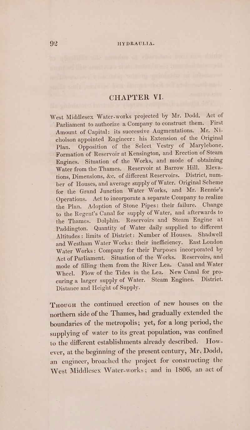 CHAPTER VI. West Middlesex Water-works projected by Mr. Dodd. Act of Parliament to authorize a Company to construct them. First Amount of Capital: its successive Augmentations. Mr. Ni- cholson appointed Engineer: his Extension of the Original Plan. Opposition of the Select Vestry of Marylebone. Formation of Reservoir at Kensington, and Erection of Steam Engines. Situation of the Works, and mode of obtaining Water from the Thames. Reservoir at Barrow Hill. Eleva- tions, Dimensions, &amp;c. of different Reservoirs. District, num- ber of Houses, and average supply of Water. Original Scheme for the Grand Junction Water Works, and Mr. Rennie’s Operations. Act to incorporate a separate Company to realize the Plan. Adoption of Stone Pipes: their failure. Change to the Regent’s Canal for supply of Water, and afterwards to the Thames. Dolphin. Reservoirs and Steam Engine at Paddington. Quantity of Water daily supplied to different Altitudes: limits of District: Number of Houses. Shadwell and Westham Water Works: their inefficiency. East London Water Works: Company for their Purposes incorporated by Act of Parliament. Situation of the Works. Reservoirs, and mode of filling them from the River Lea. Canal and Water Wheel. Flow of the Tides in the Lea. New Canal for pro- curing a larger supply of Water. Steam Engines. District. Distance and Height of Supply. T’xoucu the continued erection of new houses on the northern side of the Thames, had gradually extended the boundaries of the metropolis; yet, for a long period, the supplying of water to its great population, was confined to the different establishments already described. How- ever, at the beginning of the present century, Mr, Dodd, an engineer, broached the project for constructing the West Middlesex Water-works ; and in 1806, an act of