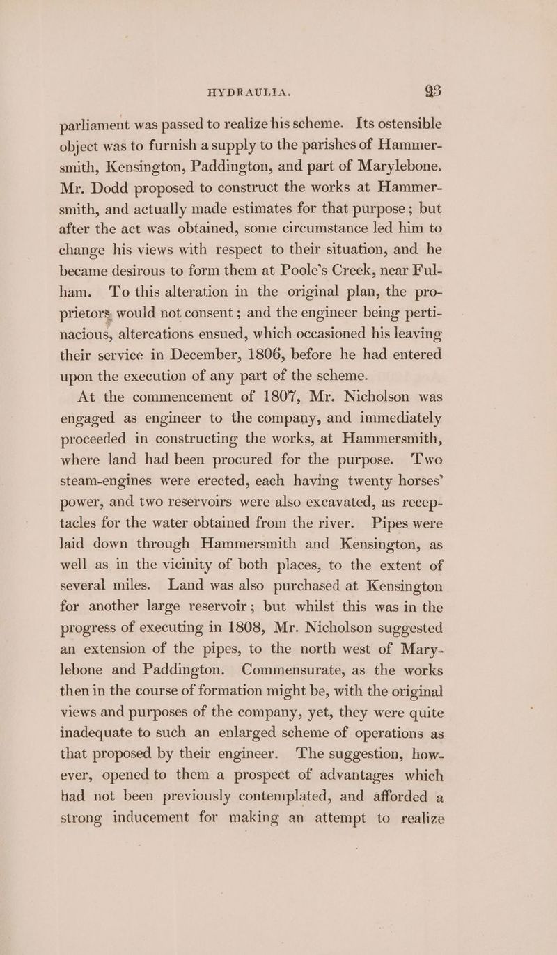 parliament was passed to realize his scheme. Its ostensible object was to furnish a supply to the parishes of Hammer- smith, Kensington, Paddington, and part of Marylebone. Mr. Dodd proposed to construct the works at Hammer- smith, and actually made estimates for that purpose; but after the act was obtained, some circumstance led him to change his views with respect to their situation, and he became desirous to form them at Poole’s Creek, near Ful- ham. ‘To this alteration in the original plan, the pro- prietors, would not consent ; and the engineer being perti- nacious, altercations ensued, which occasioned his leaving their service in December, 1806, before he had entered upon the execution of any part of the scheme. At the commencement of 1807, Mr. Nicholson was engaged as engineer to the company, and immediately proceeded in constructing the works, at Hammersmith, where land had been procured for the purpose. Two steam-engines were erected, each having twenty horses’ power, and two reservoirs were also excavated, as recep- tacles for the water obtained from the river. Pipes were laid down through Hammersmith and Kensington, as well as in the vicinity of both places, to the extent of several miles. Land was also purchased at Kensington for another large reservoir; but whilst this was in the progress of executing in 1808, Mr. Nicholson suggested an extension of the pipes, to the north west of Mary- lebone and Paddington. Commensurate, as the works then in the course of formation might be, with the original views and purposes of the company, yet, they were quite inadequate to such an enlarged scheme of operations as that proposed by their engineer. The suggestion, how- ever, opened to them a prospect of advantages which had not been previously contemplated, and afforded a strong inducement for making an attempt to realize