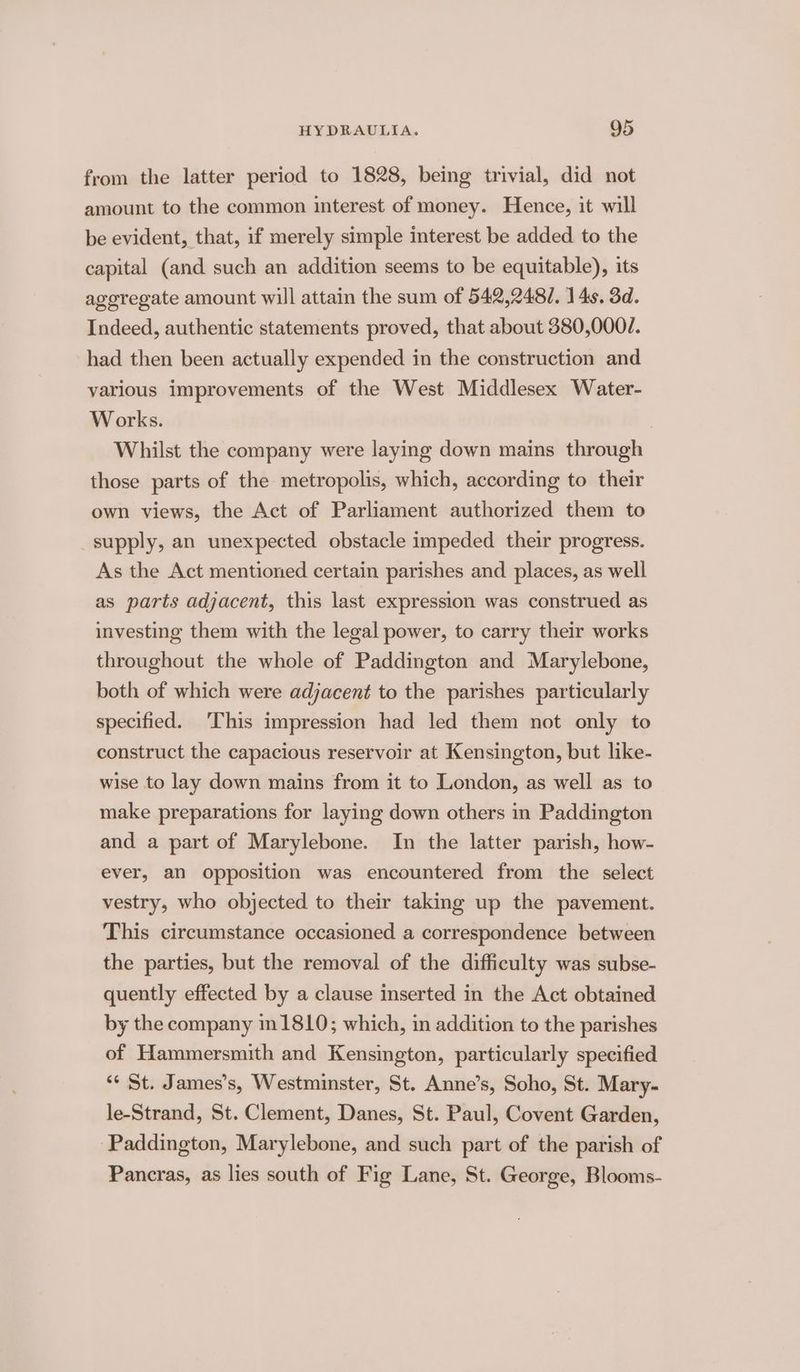 from the latter period to 1828, being trivial, did not amount to the common interest of money. Hence, it will be evident, that, if merely simple interest be added. to the capital (and such an addition seems to be equitable), its ageregate amount will attain the sum of 542,248/. 14s. 3d. Indeed, authentic statements proved, that about 380,000/. had then been actually expended in the construction and various improvements of the West Middlesex Water- Works. | Whilst the company were laying down mains through those parts of the metropolis, which, according to their own views, the Act of Parliament authorized them to supply, an unexpected obstacle impeded their progress. As the Act mentioned certain parishes and places, as well as parts adjacent, this last expression was construed as investing them with the legal power, to carry their works throughout the whole of Paddington and Marylebone, both of which were adjacent to the parishes particularly specified. ‘This impression had led them not only to construct the capacious reservoir at Kensington, but like- wise to lay down mains from it to London, as well as to make preparations for laying down others in Paddington and a part of Marylebone. In the latter parish, how- ever, an opposition was encountered from the select vestry, who objected to their taking up the pavement. This circumstance occasioned a correspondence between the parties, but the removal of the difficulty was subse- quently effected by a clause inserted in the Act obtained by the company m1810; which, in addition to the parishes of Hammersmith and Kensington, particularly specified “¢ St. James’s, Westminster, St. Anne’s, Soho, St. Mary- le-Strand, St. Clement, Danes, St. Paul, Covent Garden, ‘Paddington, Marylebone, and such part of the parish of Pancras, as lies south of Fig Lane, St. George, Blooms-