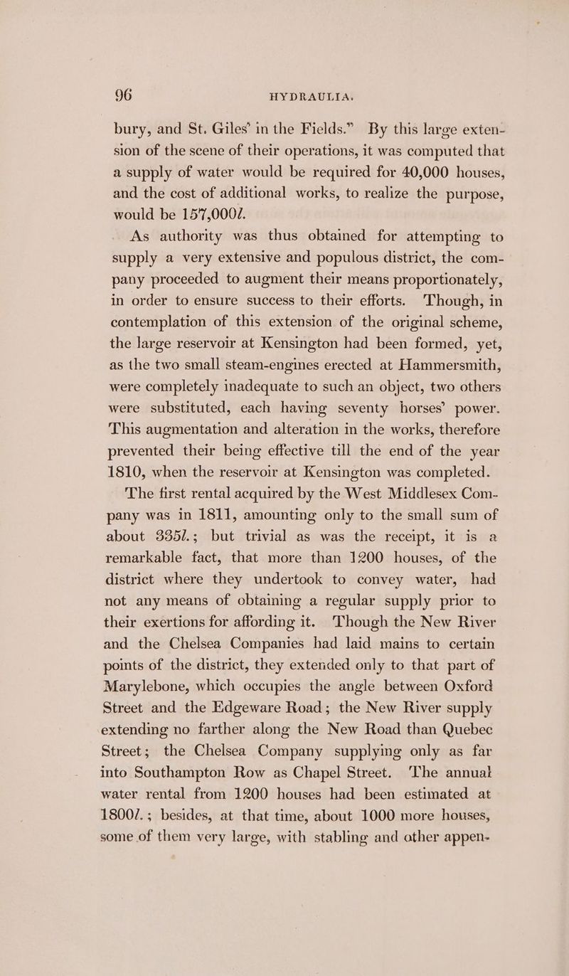 bury, and St. Giles’ in the Fields.” By this large exten- sion of the scene of their operations, it was computed that a supply of water would be required for 40,000 houses, and the cost of additional works, to realize the purpose, would be 15'7,0007. As authority was thus obtained for attempting to supply a very extensive and populous district, the com- pany proceeded to augment their means proportionately, in order to ensure success to their efforts. Though, in contemplation of this extension of the original scheme, the large reservoir at Kensington had been formed, yet, as the two small steam-engines erected at Hammersmith, were completely inadequate to such an object, two others were substituted, each having seventy horses’ power. This augmentation and alteration in the works, therefore prevented their being effective till the end of the year 1810, when the reservoir at Kensington was completed. The first rental acquired by the West Middlesex Com- pany was in 1811, amounting only to the small sum of about 335/.; but trivial as was the receipt, it is a remarkable fact, that more than 1200 houses, of the district where they undertook to convey water, had not any means of obtaining a regular supply prior to their exertions for affording it. Though the New River and the Chelsea Companies had laid mains to certain points of the district, they extended only to that part of Marylebone, which occupies the angle between Oxford Street and the Edgeware Road; the New River supply extending no farther along the New Road than Quebec Street; the Chelsea Company supplying only as far into Southampton Row as Chapel Street. The annual water rental from 1200 houses had been estimated at 1800/7. ; besides, at that time, about 1000 more houses, some of them very large, with stabling and other appen-