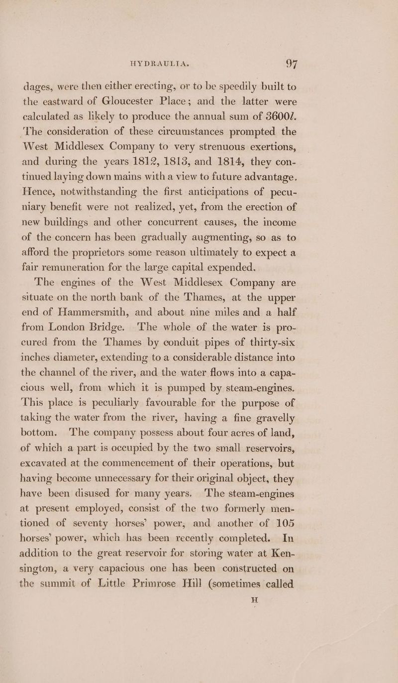 dages, were then either erecting, or to be speedily built to the eastward of Gloucester Place; and the latter were calculated as likely to produce the annual sum of 36001. The consideration of these circumstances prompted the West Middlesex Company to very strenuous exertions, and during the years 1812, 1813, and 1814, they con- tinued laying down mains with a view to future advantage. Hence, notwithstanding the first anticipations of pecu- niary benefit were not realized, yet, from the erection of new buildings and other concurrent causes, the income of the concern has been gradually augmenting, so as to afford the proprietors some reason ultimately to expect a fair remuneration for the large capital expended. The engmes of the West Middlesex Company are situate on the north bank of the Thames, at the upper end of Hammersmith, and about nine miles and a half from London Bridge. The whole of the water is pro- eured from the Thames by conduit pipes of thirty-six inches diameter, extending to a considerable distance into the channel of the river, and the water flows into a capa- cious well, from which it 1s pumped by steam-engines. This place is peculiarly favourable for the purpose of taking the water from the river, having a fine gravelly bottom. The company possess about four acres of land, of which a part is occupied by the two small reservoirs, excavated at the commencement of their operations, but having become unnecessary for their original object, they have been disused for many years. ‘The steam-engines at present employed, consist of the two formerly men- tioned of seventy horses’ power, and another of 105 horses’ power, which has been recently completed. In addition to the great reservoir for storing water at Ken- sington, a very capacious one has been constructed on the summit of Little Primrose Hill (sometimes called H