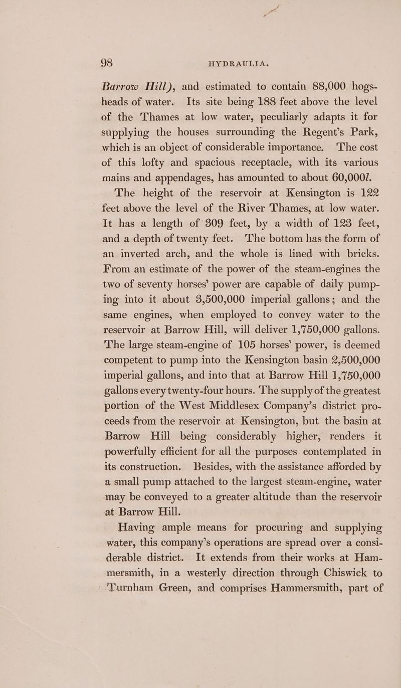 Barrow Hill), and estimated to contain 88,000 hogs- heads of water. Its site being 188 feet above the level of the Thames at low water, peculiarly adapts it for supplying the houses surrounding the Regent’s Park, which is an object of considerable importance. The cost of this lofty and spacious receptacle, with its various mains and appendages, has amounted to about 60,000/. The height of the reservoir at Kensington is 122 feet above the level of the River Thames, at low water. It has a length of 309 feet, by a width of 123 feet, and a depth of twenty feet. The bottom has the form of an inverted arch, and the whole is lined with bricks. From an estimate of the power of the steam-engines the two of seventy horses’ power are capable of daily pump- ing into it about 3,500,000 imperial gallons; and the same engines, when employed to convey water to the reservoir at Barrow Hill, will deliver 1,750,000 gallons. The large steam-engine of 105 horses’ power, is deemed competent to pump into the Kensington basin 2,500,000 imperial gallons, and into that at Barrow Hill 1,'750,000 gallons every twenty-four hours. The supply of the greatest portion of the West Middlesex Company’s district pro- ceeds from the reservoir at Kensington, but the basin at Barrow Hill being considerably higher, renders it powerfully efficient for all the purposes contemplated in its construction. Besides, with the assistance afforded by a small pump attached to the largest steam-engine, water may be conveyed to a greater altitude than the reservoir at Barrow Hill. Having ample means for procuring and supplying water, this company’s operations are spread over a consi- derable district. It extends from their works at Ham- mersmith, in a westerly direction through Chiswick to ' Turnham Green, and comprises Hammersmith, part of