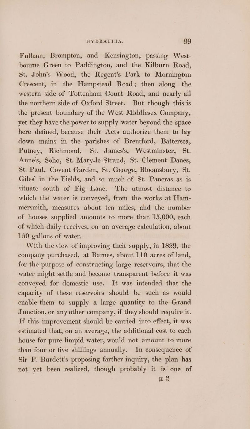 Fulham, Brompton, and Kensington, passing West- bourne Green to Paddington, and the Kilburn Road, St. John’s Wood, the Regent’s Park to Mornington Crescent, in the Hampstead Road; then along the western side of ‘Tottenham Court Road, and nearly all the northern side of Oxford Street. But though this is the present boundary of the West Middlesex Company, yet they have the power to supply water beyond the space here defined, because their Acts authorize them to lay down mains in the parishes of Brentford, Battersea, Putney, Richmond, St. James’s, Westminster, St. Anne’s, Soho, St. Mary-le-Strand, St. Clement Danes, St. Paul, Covent Garden, St. George, Bloomsbury, St. Giles’ in the Fields, and so much of St. Pancras as is situate south of Fig Lane. ‘The utmost distance to which the water is conveyed, from the works at Ham- mersmith, measures about ten miles, and the number of houses supplied amounts to more than 15,000, each of which daily receives, on an average calculation, about 150 gallons of water. With the view of improving their supply, in 1829, the company purchased, at Barnes, about 110 acres of land, for the purpose of constructing large reservoirs, that the water might settle and become transparent before it was conveyed for domestic use. It was intended that the capacity of these reservoirs should be such as would | enable them to supply a large quantity to the Grand Junction, or any other company, if they should require it. If this improvement should be carried into effect, it was estimated that, on an average, the additional cost to each house for pure limpid water, would not amount to more than four or five shillings annually. In consequence of Sir F. Burdett’s proposing farther inquiry, the plan has not yet been realized, though probably it is one of H 2