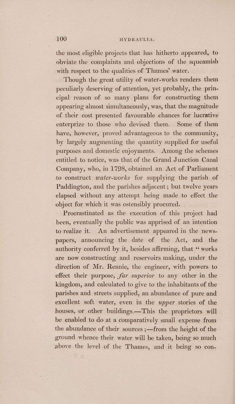 the most eligible projects that has hitherto appeared, to obviate the complaints and objections of the squeamish with respect to the qualities of Thames’ water. Though the great utility of water-works renders them peculiarly deserving of attention, yet probably, the prin- cipal reason of so many plans for constructing them appearing almost simultaneously, was, that the magnitude of their cost presented favourable chances for lucrative enterprize to those who devised them. Some of them have, however, proved advantageous to the community, by largely augmenting the quantity supplied for useful purposes and domestic enjoyments. Among the schemes entitled to notice, was that of the Grand Junction Canal Company, who, in 1798, obtained an Act of Parliament to construct water-works for supplying the parish of Paddington, and the parishes adjacent ; but twelve years elapsed without any attempt being made to effect the object for which it was ostensibly procured. Procrastinated as the execution of this project had been, eventually the public was apprised of an mtention to realize it. An advertisement appeared in the news- papers, announcing the date of the Act, and the authority conferred by it, besides affirming, that “ works are now constructing and reservoirs making, under the direction of Mr. Rennie, the engineer, with powers to effect their purpose, far superior to any other in the kingdom, and calculated to give to the inhabitants of the parishes and streets supplied, an abundance of pure and excellent soft water, even in the upper stories of the houses, or other buildings.—This the proprietors will be enabled to do at a comparatively small expense from the abundance of their sources ;—from the height of the ground whence their water will be taken, being so much above the level of the Thames, and it being so con-