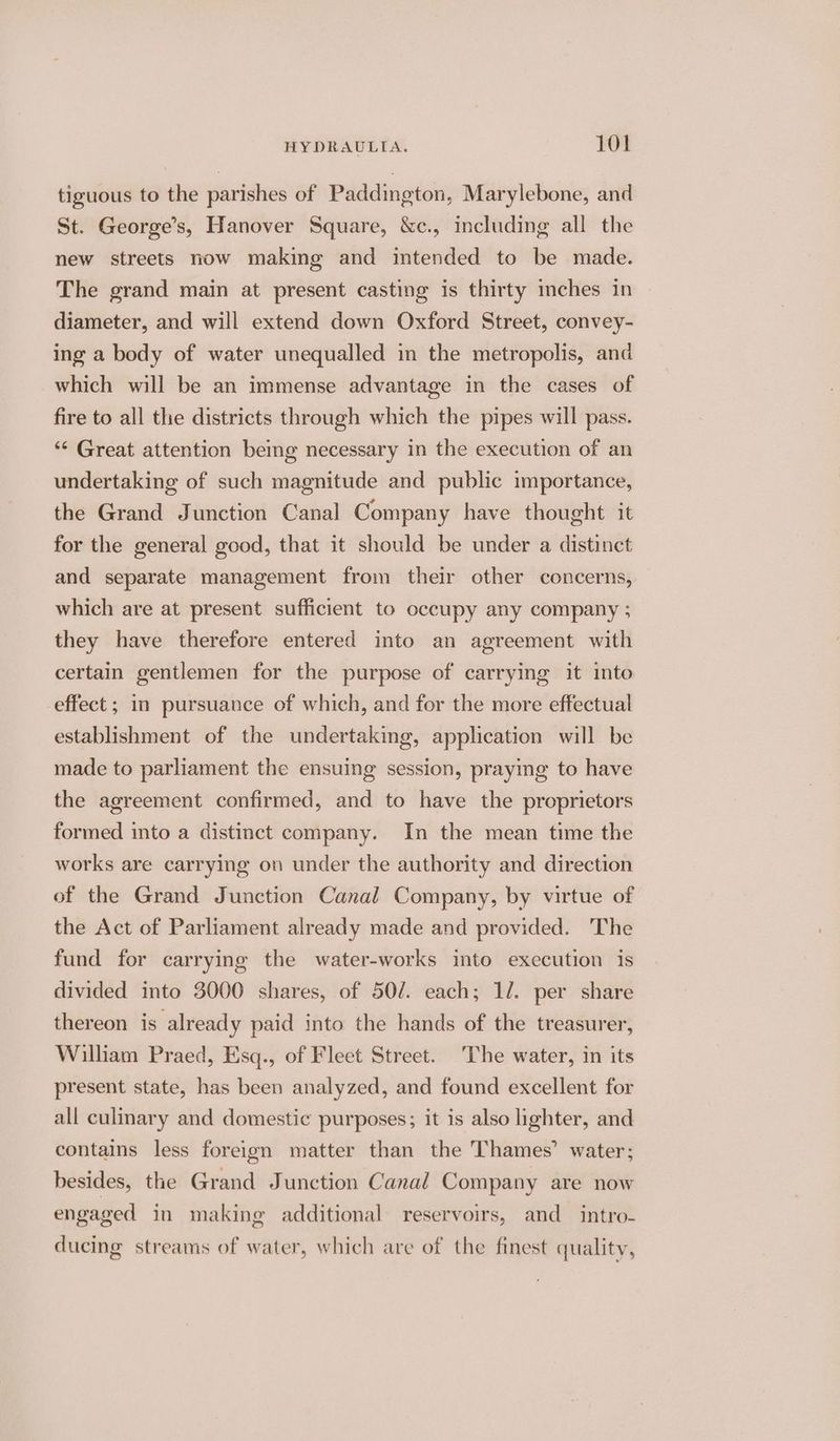 tiguous to the parishes of Paddington, Marylebone, and St. George’s, Hanover Square, &amp;c., including all the new streets now making and intended to be made. The grand main at present casting is thirty inches in diameter, and will extend down Oxford Street, convey- ing a body of water unequalled in the metropolis, and which will be an immense advantage in the cases of fire to all the districts through which the pipes will pass. ‘“‘ Great attention being necessary in the execution of an undertaking of such magnitude and public importance, the Grand Junction Canal Company have thought it for the general good, that it should be under a distinct and separate management from their other concerns, which are at present sufficient to occupy any company ; they have therefore entered into an agreement with certain gentlemen for the purpose of carrying it into effect ; in pursuance of which, and for the more effectual establishment of the undertaking, application will be made to parliament the ensuing session, praying to have the agreement confirmed, and to have the proprietors formed into a distinct company. In the mean time the works are carrying on under the authority and direction of the Grand Junction Canal Company, by virtue of the Act of Parliament already made and provided. The fund for carrying the water-works into execution 1s divided into 3000 shares, of 50/. each; 1/. per share thereon is already paid into the hands of the treasurer, William Praed, Esq., of Fleet Street. The water, in its present state, has been analyzed, and found excellent for all culinary and domestic purposes; it is also lighter, and contains less foreign matter than the Thames’ water; besides, the Grand Junction Canal Company are now engaged in making additional reservoirs, and intro- ducing streams of water, which are of the finest quality,