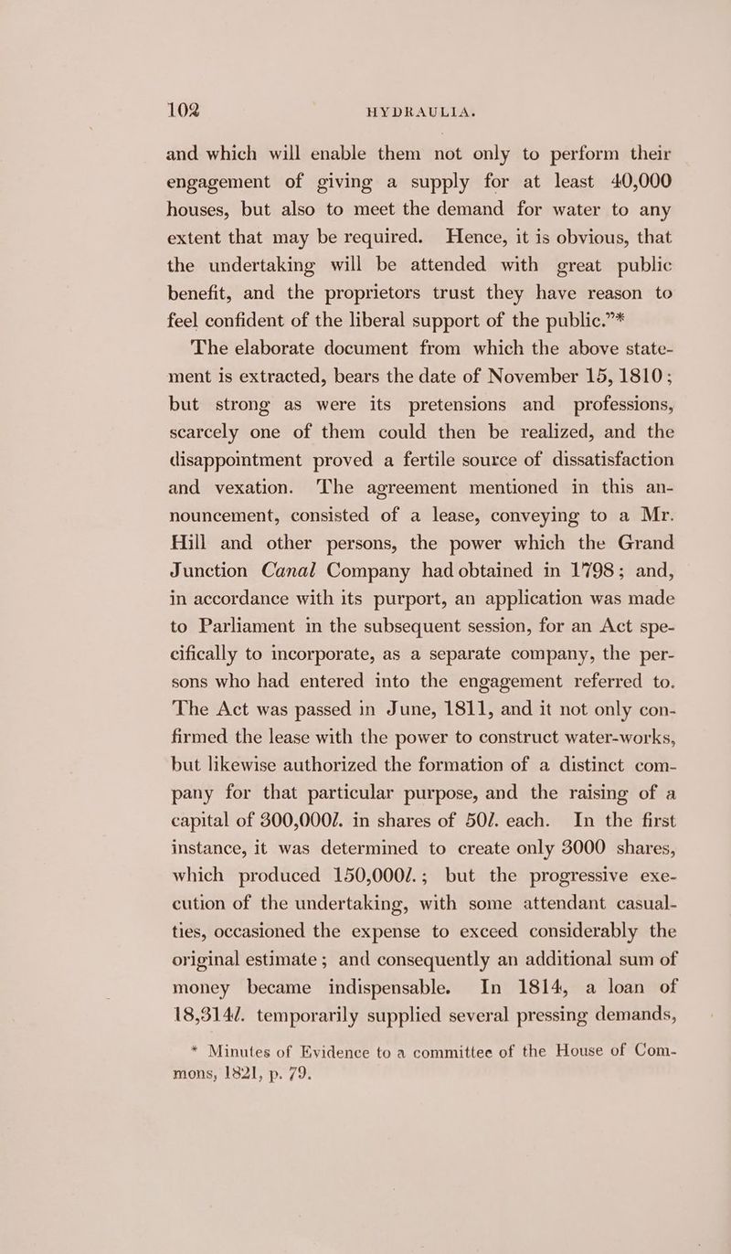 and which will enable them not only to perform their engagement of giving a supply for at least 40,000 houses, but also to meet the demand for water to any extent that may be required. Hence, it is obvious, that the undertaking will be attended with great public benefit, and the proprietors trust they have reason to feel confident of the liberal support of the public.”* The elaborate document from which the above state- ment Is extracted, bears the date of November 15, 1810; but strong as were its pretensions and_ professions, scarcely one of them could then be realized, and the disappomtment proved a fertile source of dissatisfaction and vexation. ‘The agreement mentioned in this an- nouncement, consisted of a lease, conveying to a Mr. Hill and other persons, the power which the Grand Junction Canal Company had obtained in 1798; and, in accordance with its purport, an application was made to Parliament in the subsequent session, for an Act spe- cifically to incorporate, as a separate company, the per- sons who had entered into the engagement referred to. The Act was passed in June, 1811, and it not only con- firmed the lease with the power to construct water-works, but likewise authorized the formation of a distinct com- pany for that particular purpose, and the raising of a capital of 300,0002. in shares of 50/. each. In the first instance, it was determined to create only 3000 shares, which produced 150,000/.; but the progressive exe- cution of the undertaking, with some attendant casual- ties, occasioned the expense to exceed considerably the original estimate ; and consequently an additional sum of money became indispensable. In 1814, a loan of 18,314/. temporarily supplied several pressing demands, * Minutes of Evidence to a committee of the House of Com- mons, 182], p. 79.