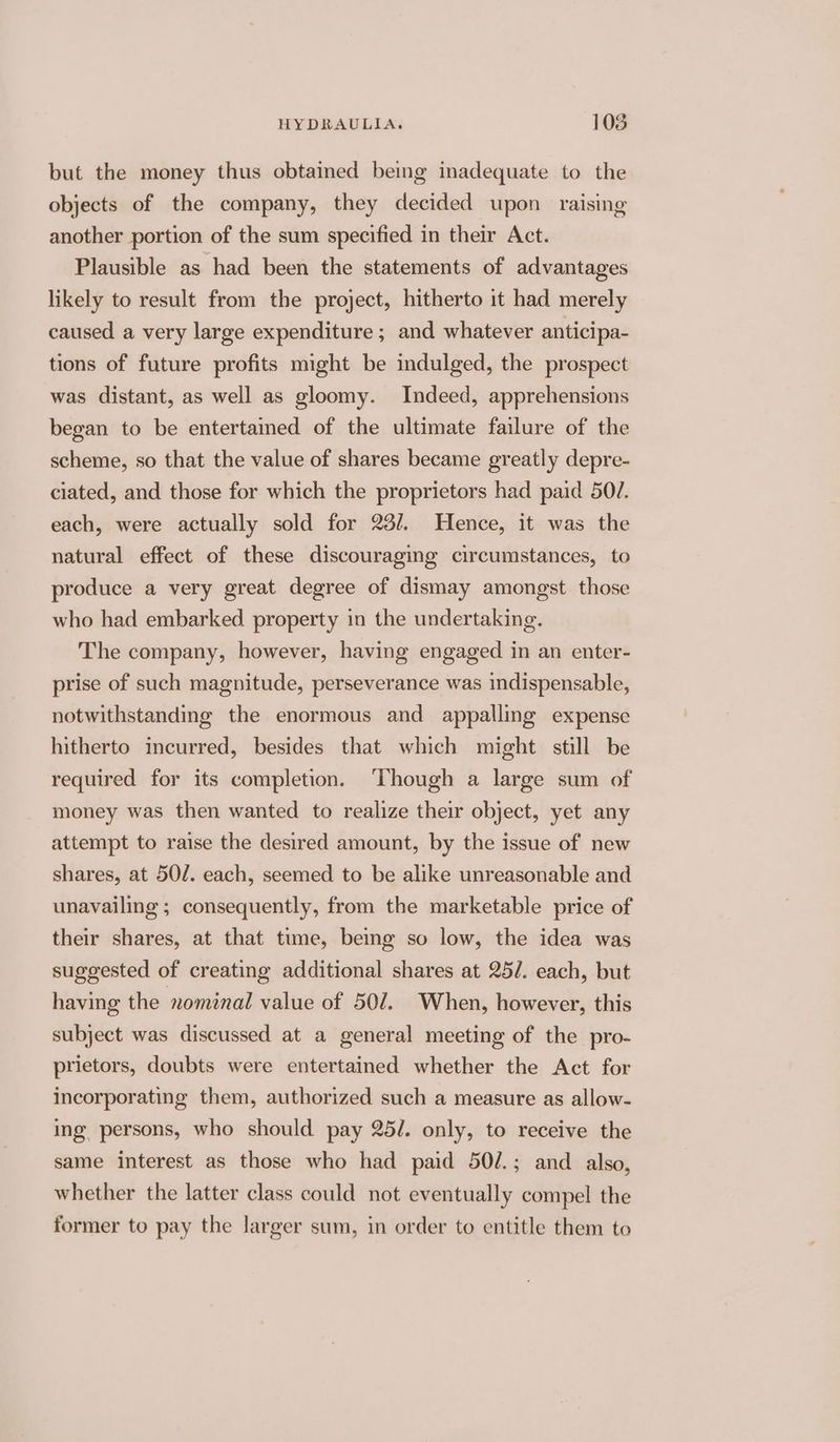 but the money thus obtained bemg inadequate to the objects of the company, they decided upon raising another portion of the sum specified in their Act. Plausible as had been the statements of advantages likely to result from the project, hitherto it had merely caused a very large expenditure; and whatever anticipa- tions of future profits might be indulged, the prospect was distant, as well as gloomy. Indeed, apprehensions began to be entertained of the ultimate failure of the scheme, so that the value of shares became greatly depre- ciated, and those for which the proprietors had paid 50/7. each, were actually sold for 23/. Hence, it was the natural effect of these discouraging circumstances, to produce a very great degree of dismay amongst those who had embarked property in the undertaking. The company, however, having engaged in an enter- prise of such magnitude, perseverance was indispensable, notwithstanding the enormous and appalling expense hitherto incurred, besides that which might still be required for its completion. ‘Though a large sum of money was then wanted to realize their object, yet any attempt to raise the desired amount, by the issue of new shares, at 50/. each, seemed to be alike unreasonable and unavailing ; consequently, from the marketable price of their shares, at that time, being so low, the idea was suggested of creating additional shares at 25/. each, but having the xomenal value of 50/. When, however, this subject was discussed at a general meeting of the pro- prietors, doubts were entertained whether the Act for incorporating them, authorized such a measure as allow- ing persons, who should pay 25/. only, to receive the same interest as those who had paid 50/.; and also, whether the latter class could not eventually compel the former to pay the larger sum, in order to entitle them to