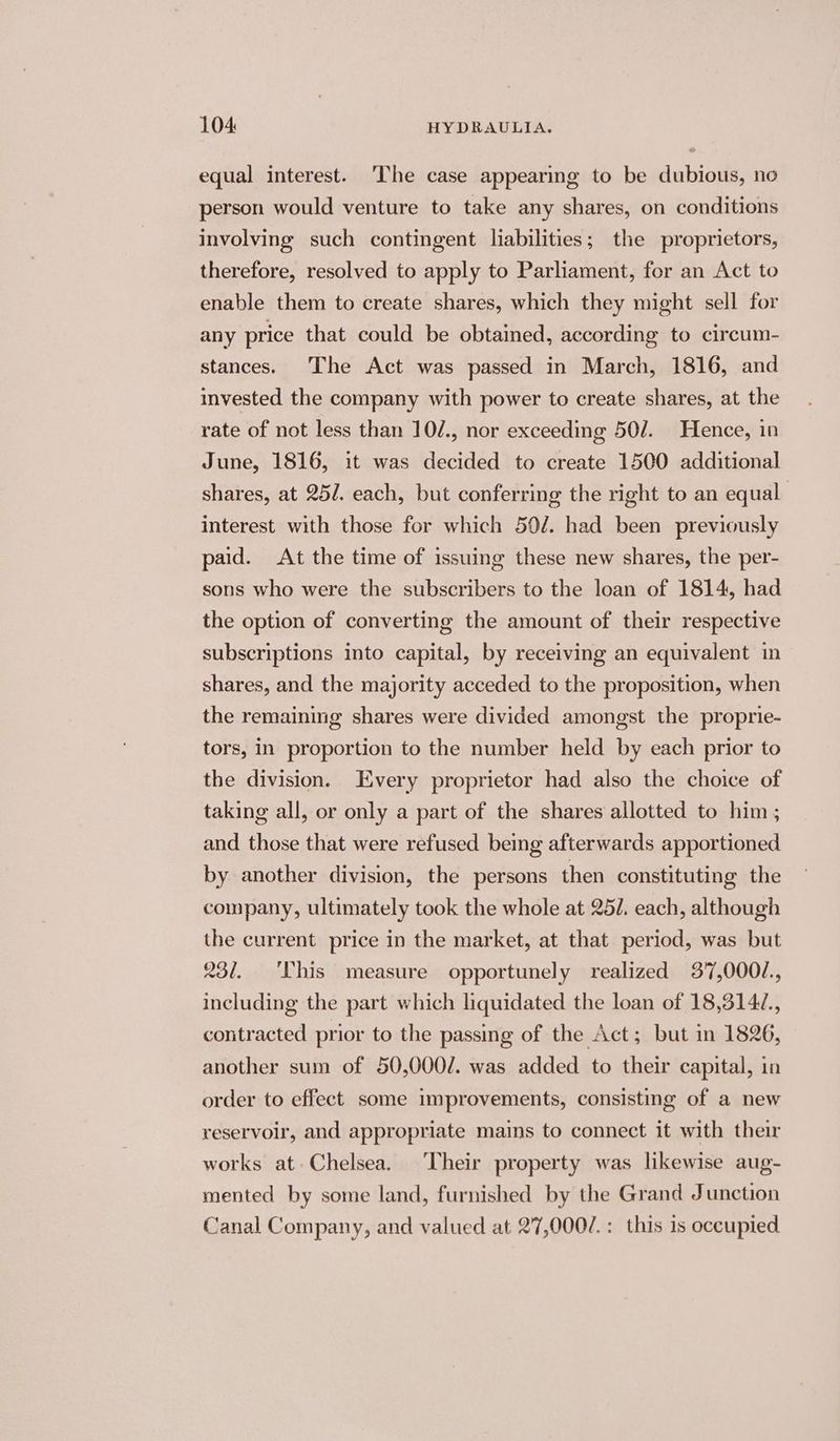 equal interest. ‘The case appearing to be dubious, no person would venture to take any shares, on conditions involving such contingent liabilities; the proprietors, therefore, resolved to apply to Parliament, for an Act to enable them to create shares, which they might sell for any price that could be obtained, according to circum- stances. The Act was passed in March, 1816, and invested the company with power to create shares, at the rate of not less than 10/., nor exceeding 50/. Hence, in June, 1816, it was decided to create 1500 additional shares, at 25/. each, but conferring the right to an equal interest with those for which 50/. had been previously paid. At the time of issuing these new shares, the per- sons who were the subscribers to the loan of 1814, had the option of converting the amount of their respective subscriptions into capital, by receiving an equivalent in shares, and the majority acceded to the proposition, when the remaining shares were divided amongst the proprie- tors, in proportion to the number held by each prior to the division. Every proprietor had also the choice of taking all, or only a part of the shares allotted to him ; and those that were refused being afterwards apportioned by another division, the persons then constituting the company, ultimately took the whole at 25/. each, although the current price in the market, at that period, was but 231. ‘This measure opportunely realized 3'7,0001., including the part which liquidated the loan of 18,3142, contracted prior to the passing of the Act; but in 1826, another sum of 50,000/. was added to their capital, in order to effect some improvements, consisting of a new reservoir, and appropriate mains to connect it with their works at Chelsea. Their property was likewise aug- mented by some land, furnished by the Grand Junction Canal Company, and valued at 27,000/.: this is occupied