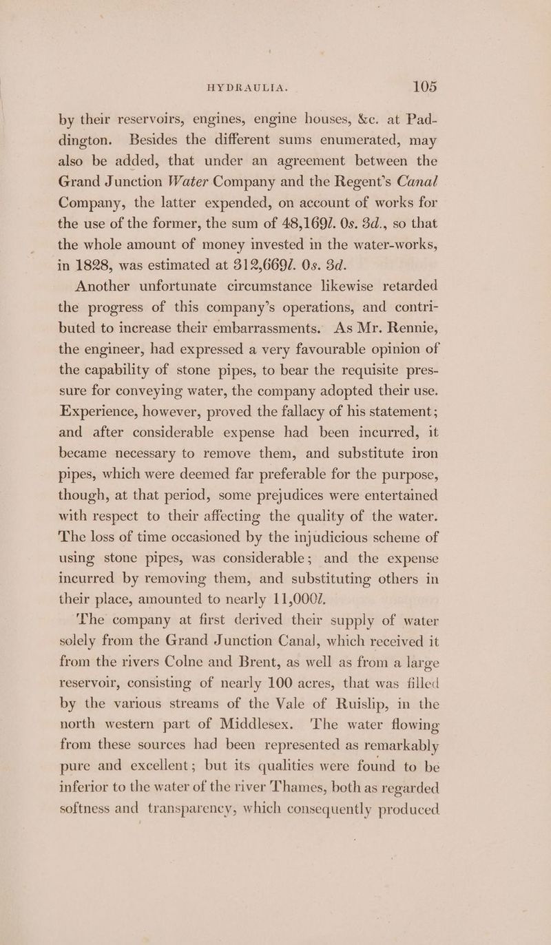 by their reservoirs, engines, engine houses, &amp;c. at Pad- dington. Besides the different sums enumerated, may also be added, that under an agreement between the Grand Junction Water Company and the Regent’s Canal Company, the latter expended, on account of works for the use of the former, the sum of 48,169/. 0s. 3d., so that the whole amount of money invested in the water-works, in 1828, was estimated at 312,669/. Os. 3d. Another unfortunate circumstance likewise retarded the progress of this company’s operations, and contri- buted to increase their embarrassments. As Mr. Rennie, the engineer, had expressed a very favourable opinion of the capability of stone pipes, to bear the requisite pres- sure for conveying water, the company adopted their use. Experience, however, proved the fallacy of his statement; and after considerable expense had been incurred, it became necessary to remove them, and substitute iron pipes, which were deemed far preferable for the purpose, though, at that period, some prejudices were entertained with respect to their affecting the quality of the water. The loss of time occasioned by the injudicious scheme of using stone pipes, was considerable; and the expense incurred by removing them, and substituting others in their place, amounted to nearly 11,0002. ‘he company at first derived their supply of water solely from the Grand Junction Canal, which received it from the rivers Colne and Brent, as well as from a large reservoir, consisting of nearly 100 acres, that was filled by the various streams of the Vale of Ruislip, in the north western part of Middlesex. ‘The water flowing from these sources had been represented as remarkably pure and excellent; but its qualities were found to be inferior to the water of the river Thames, beth as regarded softness and transparency, which consequently produced