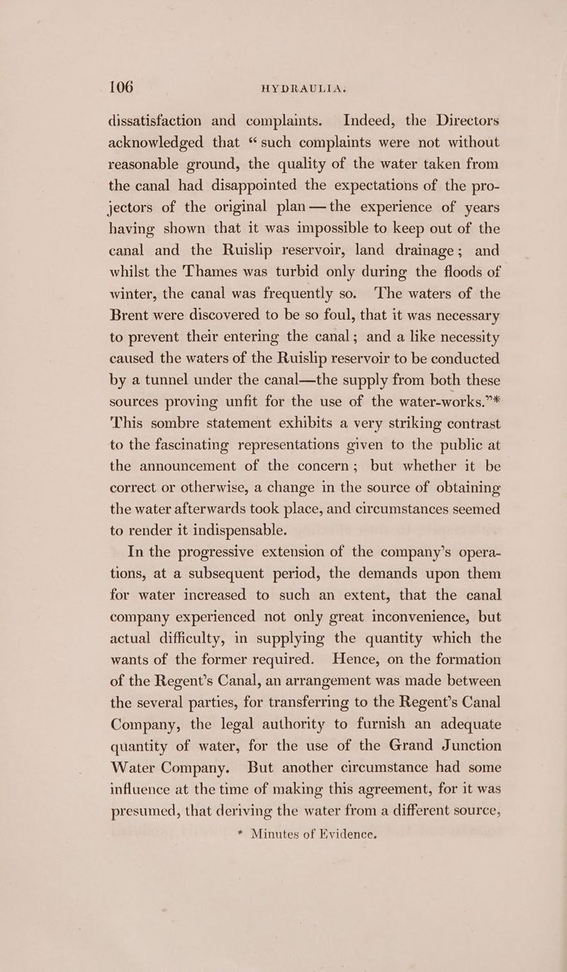 dissatisfaction and complaints. Indeed, the Directors acknowledged that “such complaints were not without reasonable ground, the quality of the water taken from the canal had disappointed the expectations of the pro- jectors of the original plan—the experience of years having shown that it was impossible to keep out of the canal and the Ruislip reservoir, land drainage; and whilst the Thames was turbid only during the floods of winter, the canal was frequently so. The waters of the Brent were discovered to be so foul, that it was necessary to prevent their entering the canal; and a like necessity caused the waters of the Ruislip reservoir to be conducted by a tunnel under the canal—the supply from both these sources proving unfit for the use of the water-works.”* This sombre statement exhibits a very striking contrast to the fascinating representations given to the public at the announcement of the concern; but whether it be correct or otherwise, a change in the source of obtaining the water afterwards took place, and circumstances seemed to render it indispensable. In the progressive extension of the company’s opera- tions, at a subsequent period, the demands upon them for water increased to such an extent, that the canal company experienced not only great inconvenience, but actual difficulty, in supplying the quantity which the wants of the former required. Hence, on the formation of the Regent’s Canal, an arrangement was made between the several parties, for transferring to the Regent’s Canal Company, the legal authority to furnish an adequate quantity of water, for the use of the Grand Junction Water Company. But another circumstance had some influence at the time of making this agreement, for it was presumed, that deriving the water from a different source, * Minutes of Evidence.