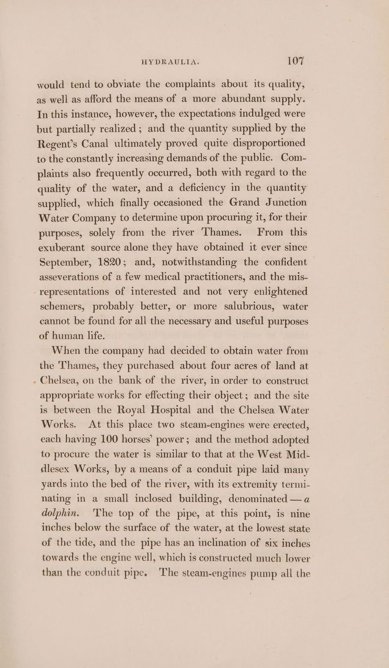 would tend to obviate the complaints about its quality, as well as afford the means of a more abundant supply. In this instance, however, the expectations indulged were but partially realized ; and the quantity supplied by the Regent’s Canal ultimately proved quite disproportioned to the constantly increasing demands of the public. Com- plaints also frequently occurred, both with regard to the quality of the water, and a deficiency in the quantity supplied, which finally occasioned the Grand Junction Water Company to determime upon procuring it, for their purposes, solely from the river Thames. From this exuberant source alone they have obtained it ever since September, 1820; and, notwithstanding the confident asseverations of a few medical practitioners, and the mis- representations of interested and not very enlightened schemers, probably better, or more salubrious, water cannot be found for all the necessary and useful purposes of human life. When the company had decided to obtain water from the Thames, they purchased about four acres of land at . Chelsea, on the bank of the river, in order to construct appropriate works for effecting their object ; and the site is between the Royal Hospital and the Chelsea Water Works. At this place two steam-engines were erected, each having 100 horses’ power ; and the method adopted to procure the water is similar to that at the West Mid- dlesex Works, by a means of a conduit pipe laid many yards into the bed of the river, with its extremity termi- nating in a small inclosed building, denominated — a dolphin. 'The top of the pipe, at this point, is nine inches below the surface of the water, at the lowest state of the tide, and the pipe has an inclination of six inches towards the engine well, which is constructed much lower than the conduit pipe. The steam-engines pump aill the