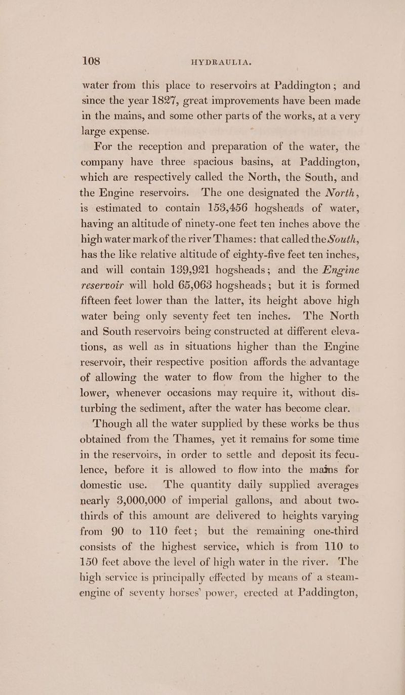 water from this place to reservoirs at Paddington; and since the year 1827, great improvements have been made in the mains, and some other parts of the works, at a very large expense. 7 For the reception and preparation of the water, the company have three spacious basins, at Paddington, which are respectively called the North, the South, and the Engine reservoirs. The one designated the North, is estimated to contain 153,456 hogsheads of water, having an altitude of ninety-one feet ten inches above the high water mark of the river Thames: that called the South, has the like relative altitude of eighty-five feet ten inches, and will contain 139,921 hogsheads; and the Engine reservoir will hold 65,063 hogsheads; but it is formed fifteen feet lower than the latter, its height above high water being only seventy feet ten inches. The North and South reservoirs being constructed at different eleva- tions, as well as in situations higher than the Engine reservoir, their respective position affords the advantage of allowing the water to flow from the higher to the lower, whenever occasions may require it, without dis- turbing the sediment, after the water has become clear. Though all the water supplied by these works be thus obtained from the Thames, yet it remains for some time in the reservoirs, in order to settle and deposit its fecu- lence, before it is allowed to flow into the mains for domestic use. The quantity daily supplied averages nearly 3,000,000 of imperial gallons, and about two- thirds of this amount are delivered to heights varying from 90 to 110 feet; but the remaiming one-third consists of the highest service, which is from 110 to 150 feet above the level of high water in the river. The high service 1s principally effected by means of a steam- engine of seventy horses’ power, erected at. Paddington,