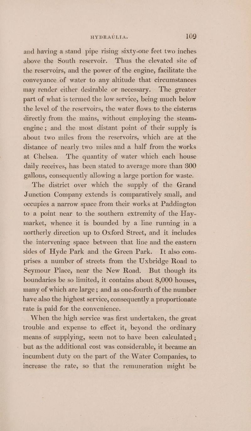 and having a stand pipe rising sixty-one feet two inches above the South reservoir. Thus the elevated site of the reservoirs, and the power of the engine, facilitate the conveyance of water to any altitude that circumstances may render either desirable or necessary. The greater part of what is termed the low service, being much below the level of the reservoirs, the water flows to the cisterns directly from the mains, without employing the steam- engine; and the most distant point of their supply is about two miles from the reservoirs, which are at the distance of nearly two miles and a half from the works at Chelsea. The quantity of water which each house daily receives, has been stated to average more than 300 gallons, consequently allowing a large portion for waste. The district over which the supply of the Grand Junction Company extends is comparatively small, and occupies a narrow space from their works at Paddington to a point near to the southern extremity of the Hay- market, whence it is bounded by a line running in a northerly direction up to Oxford Street, and it includes the intervening space between that line and the eastern sides of Hyde Park and the Green Park. It also com- prises a number of streets from the Uxbridge Road to Seymour Place, near the New Road. But though its. boundaries be so limited, it contains about 8,000 houses, many of which are large ; and as one-fourth of the number have also the highest service, consequently a proportionate rate 1s paid for the convenience. | When the high service was first undertaken, the great trouble and expense to effect it, beyond the ordinary means of supplying, seem not to have been calculated ; _ but as the additional cost was considerable, it became an incumbent duty on the part of the Water Companies, to increase the rate, so that the remuneration might be