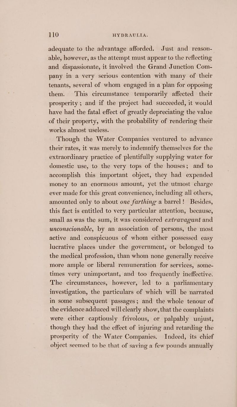 adequate to the advantage afforded. Just and reason- able, however, as the attempt must appear to the reflecting and dispassionate, it involved the Grand Junction Com- pany in a very serious contention with many of their tenants, several of whom engaged in a plan for opposing them. This circumstance temporarily affected their prosperity ; and if the project had succeeded, it would have had the fatal effect of greatly depreciating the value of their property, with the probability of rendering their works almost useless. Though the Water Companies ventured to advance their rates, it was merely to indemnify themselves for the extraordinary practice of plentifully supplying water for domestic use, to the very tops of the houses; and to accomplish this important object, they had expended money to an enormous amount, yet the utmost charge ever made for this great convenience, including all others, amounted only to about one farthing a barrel! Besides, this fact is entitled to very particular attention, because, small as was the sum, it was considered extravagant and unconscionable, by an association of persons, the most active and conspicuous of whom either possessed easy lucrative places under the government, or belonged to the medical profession, than whom none generally receive more ample or liberal remuneration for services, some- times very unimportant, and too frequently ineffective. The circumstances, however, led to a parliamentary Investigation, the particulars of which will be narrated in some subsequent passages; and the whole tenour of the evidence adduced will clearly show, that the complaints were either captiously frivolous, or palpably unjust, though they had the effect of injuring and retarding the prosperity of the Water Companies. Indeed, its chief object seemed to be that of saving a few pounds annually