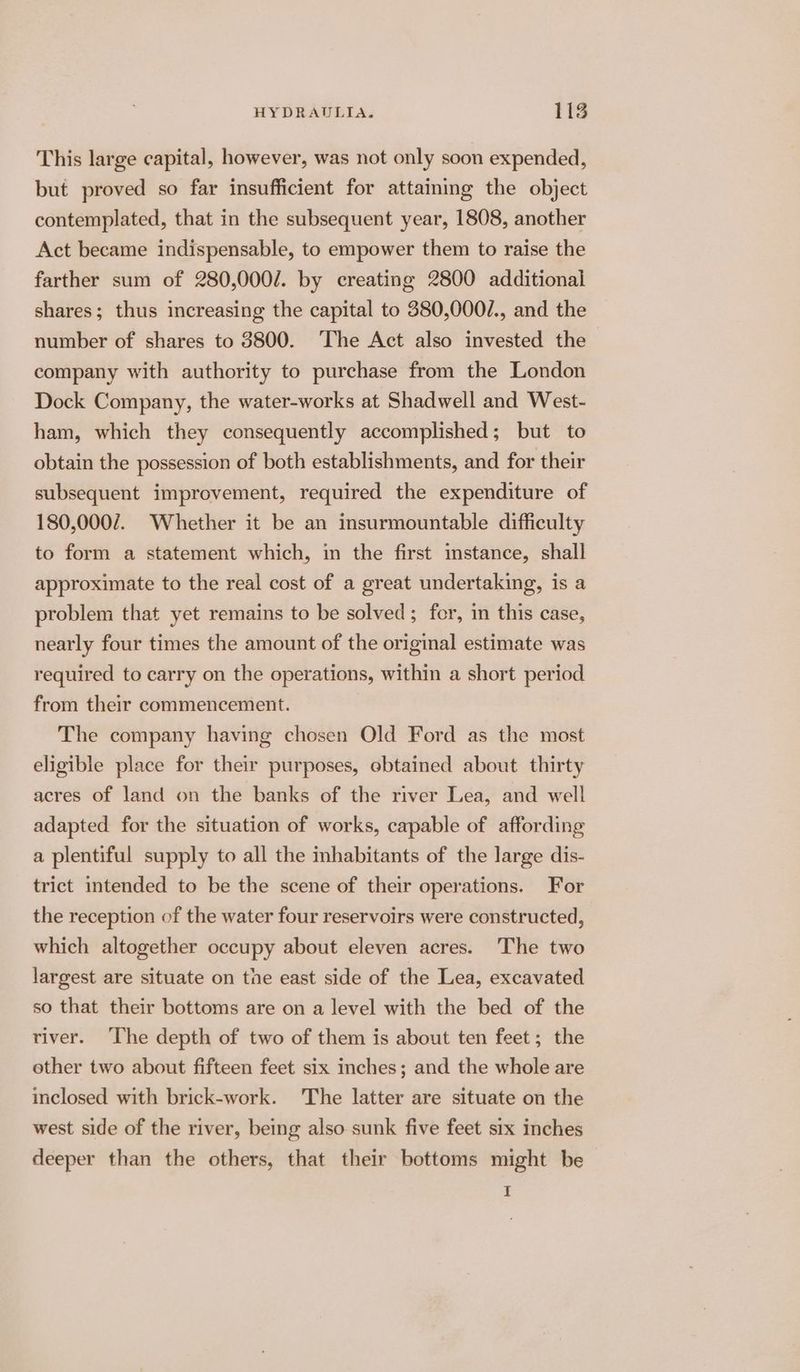 This large capital, however, was not only soon expended, but proved so far insufficient for attaining the object contemplated, that in the subsequent year, 1808, another Act became indispensable, to empower them to raise the farther sum of 280,000/. by creating 2800 additional shares; thus increasing the capital to 380,000/., and the number of shares to 3800. ‘The Act also invested the company with authority to purchase from the London Dock Company, the water-works at Shadwell and West- ham, which they consequently accomplished; but to obtain the possession of both establishments, and for their subsequent improvement, required the expenditure of 180,0007. Whether it be an insurmountable difficulty to form a statement which, in the first imstance, shall approximate to the real cost of a great undertaking, is a problem that yet remains to be solved; for, in this case, nearly four times the amount of the original estimate was required to carry on the operations, within a short period from their commencement. The company having chosen Old Ford as the most eligible place for their purposes, ebtained about thirty acres of land on the banks of the river Lea, and well adapted for the situation of works, capable of affording a plentiful supply to all the mhabitants of the large dis- trict intended to be the scene of their operations. For the reception of the water four reservoirs were constructed, which altogether occupy about eleven acres. The two largest are situate on tne east side of the Lea, excavated so that their bottoms are on a level with the bed of the river. ‘The depth of two of them is about ten feet; the other two about fifteen feet six inches; and the whole are inclosed with brick-work. The latter are situate on the west side of the river, being also sunk five feet six inches deeper than the others, that their bottoms might be I