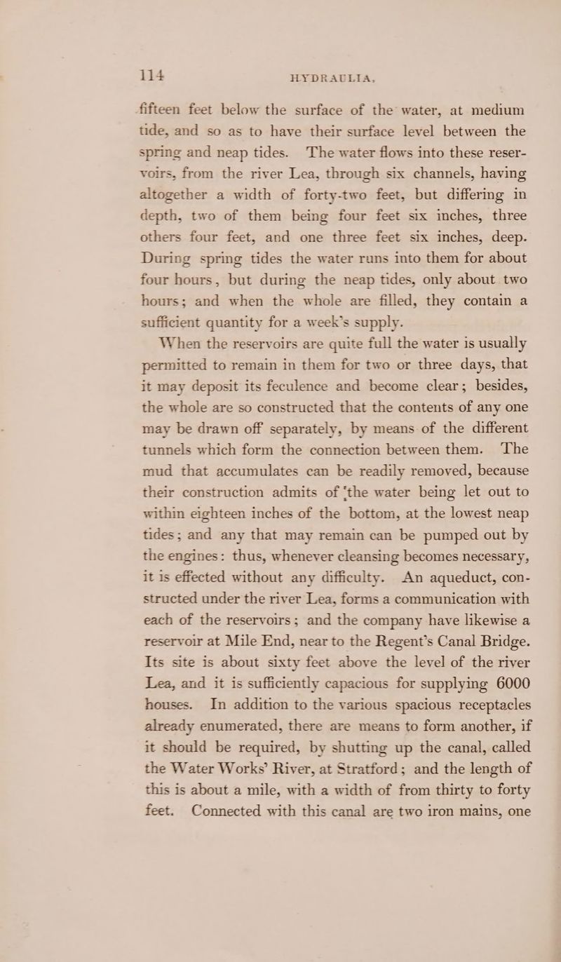 fifteen feet below the surface of the water, at medium tide, and so as to have their surface level between the spring and neap tides. The water flows into these reser- voirs, from the river Lea, through six channels, having altogether a width of forty-two feet, but differing in depth, two of them being four feet six inches, three others four feet, and one three feet six inches, deep. During spring tides the water runs into them for about four hours, but during the neap tides, only about two hours; and when the whole are filled, they contain a sufficient quantity for a week’s supply. When the reservoirs are quite full the water is usually permitted to remain in them for two or three days, that it may deposit its feculence and become clear; besides, the whole are so constructed that the contents of any one may be drawn off separately, by means of the different tunnels which form the connection between them. ‘The mud that accumulates can be readily removed, because their construction admits of ‘the water being let out to within eighteen inches of the bottom, at the lowest neap tides; and any that may remain can be pumped out by the engines: thus, whenever cleansing becomes necessary, it is effected without any difficulty. An aqueduct, con- structed under the river Lea, forms a communication with each of the reservoirs; and the company have likewise a reservoir at Mile End, near to the Regent’s Canal Bridge. Its site is about sixty feet above the level of the river Lea, and it is sufficiently capacious for supplying 6000 houses. In addition to the various spacious receptacles already enumerated, there are means to form another, if it should be required, by shutting up the canal, called the Water Works’ River, at Stratford; and the length of this is about a mile, with a width of from thirty to forty feet. Connected with this canal are two iron mains, one
