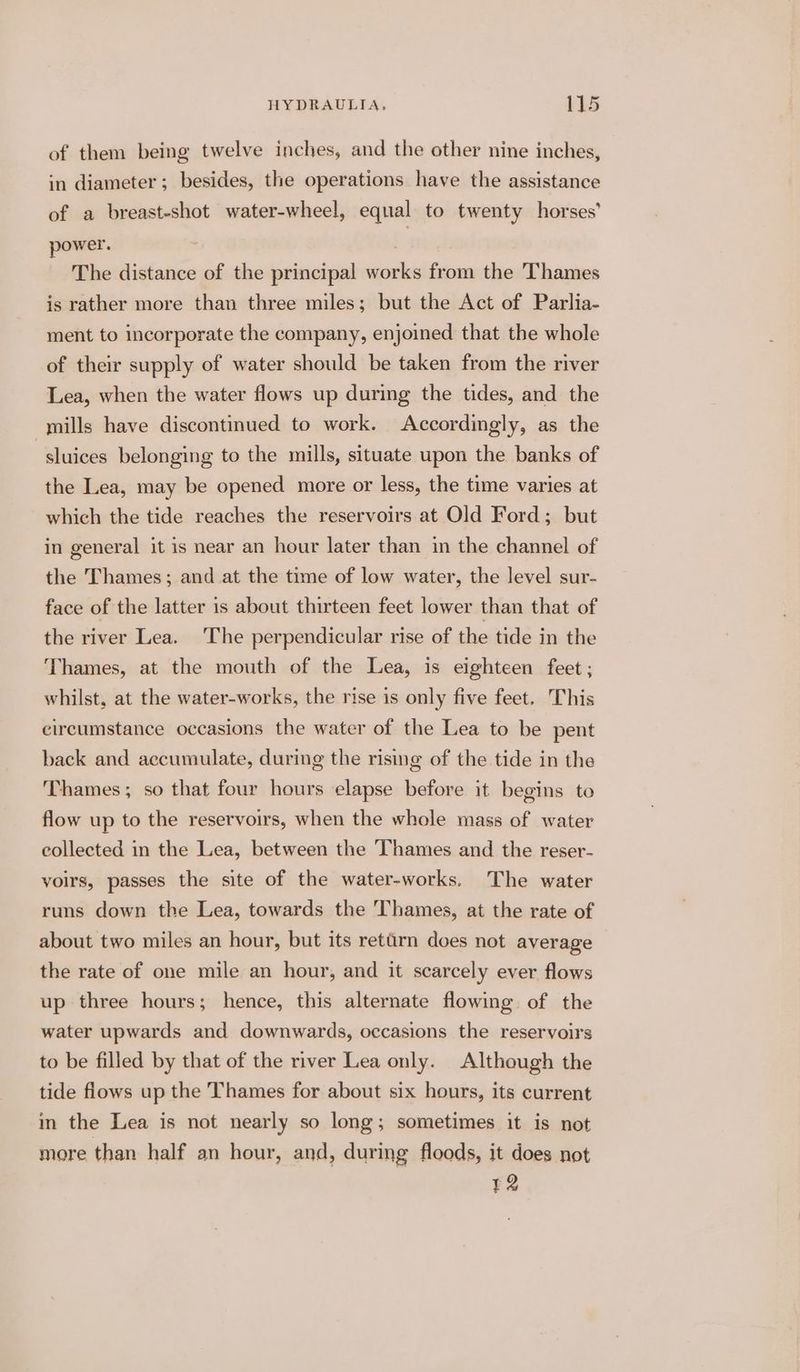 of them being twelve inches, and the other nine inches, in diameter; besides, the operations have the assistance of a breast-shot water-wheel, equal to twenty horses’ power. . | The distance of the principal works from the Thames is rather more than three miles; but the Act of Parlia- ment to incorporate the company, enjoined that the whole of their supply of water should be taken from the river Lea, when the water flows up during the tides, and the mills have discontinued to work. Accordingly, as the -sluices belonging to the mills, situate upon the banks of the Lea, may be opened more or less, the time varies at which the tide reaches the reservoirs at Old Ford; but in general it is near an hour later than in the channel of the Thames; and at the time of low water, the level sur- face of the latter is about thirteen feet lower than that of the river Lea. The perpendicular rise of the tide in the Thames, at the mouth of the Lea, is eighteen feet ; whilst, at the water-works, the rise is only five feet. This circumstance occasions the water of the Lea to be pent back and accumulate, during the rising of the tide in the Thames; so that four hours elapse before it begins to flow up to the reservoirs, when the whole mass of water collected in the Lea, between the Thames and the reser- voirs, passes the site of the water-works. The water runs down the Lea, towards the Thames, at the rate of about two miles an hour, but its rettrn does not average the rate of one mile an hour, and it scarcely ever flows up three hours; hence, this alternate flowing of the water upwards and downwards, occasions the reservoirs to be filled by that of the river Lea only. Although the tide flows up the Thames for about six hours, its current in the Lea is not nearly so long; sometimes it is not more than half an hour, and, during floods, it does not 12