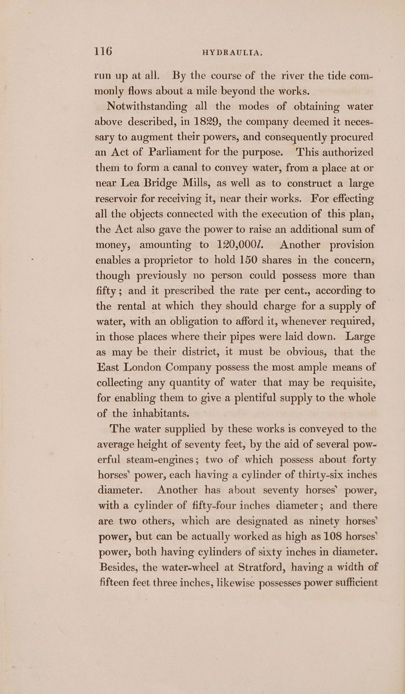 run up at all. By the course of the river the tide com- monly flows about a mile beyond the works. Notwithstanding all the modes of obtaining water above described, in 1829, the company deemed it neces- sary to augment their powers, and consequently procured an Act of Parliament for the purpose. ‘This authorized them to form a canal to convey water, from a place at or near Lea Bridge Mills, as well as to construct a large reservoir for receiving it, near their works. For effecting all the objects connected with the execution of this plan, the Act also gave the power to raise an additional sum of money, amounting to 120,000/. Another provision enables a proprietor to hold 150 shares in the concern, though previously no person could possess more than fifty; and it prescribed the rate per cent., according to the rental at which they should charge for a supply of water, with an obligation to afford it, whenever required, — in those places where their pipes were laid down. Large as may be their district, it must be obvious, that the East London Company possess the most ample means of collecting any quantity of water that may be requisite, for enabling them to give a plentiful supply to the whole of the inhabitants. The water supplied by these works is conveyed to the average height of seventy feet, by the aid of several pow- erful steam-engines; two of which possess about forty horses’ power, each having a cylinder of thirty-six inches diameter. Another has about seventy horses’ power, with a cylinder of fifty-four inches diameter; and there are two others, which are designated as ninety horses’ power, but can be actually worked as high as 108 horses’ power, both having cylinders of sixty inches in diameter. Besides, the water-wheel at Stratford, having a width of fifteen feet three inches, likewise possesses power sufficient