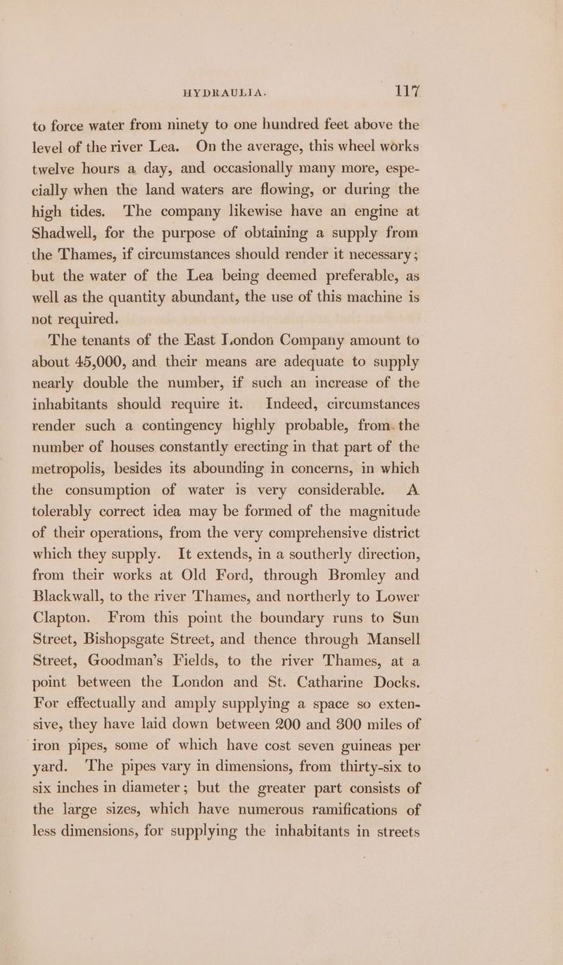 to force water from ninety to one hundred feet above the level of the river Lea. On the average, this wheel works twelve hours a day, and occasionally many more, espe- cially when the land waters are flowing, or during the high tides. The company likewise have an engine at Shadwell, for the purpose of obtaining a supply from the Thames, if circumstances should render it necessary ; but the water of the Lea being deemed preferable, as well as the quantity abundant, the use of this machine is not required. The tenants of the East I.ondon Company amount to about 45,000, and their means are adequate to supply nearly double the number, if such an increase of the inhabitants should require it. Indeed, circumstances render such a contingency highly probable, from. the number of houses constantly erecting in that part of the metropolis, besides its abounding in concerns, in which the consumption of water is very considerable. A tolerably correct idea may be formed of the magnitude of their operations, from the very comprehensive district which they supply. It extends, in a southerly direction, from their works at Old Ford, through Bromley and Blackwall, to the river Thames, and northerly to Lower Clapton. From this point the boundary runs to Sun Street, Bishopsgate Street, and thence through Mansell Street, Goodman’s Fields, to the river Thames, at a point between the London and St. Catharine Docks. For effectually and amply supplying a space so exten- sive, they have laid down between 200 and 300 miles of ‘iron pipes, some of which have cost seven guineas per yard. ‘The pipes vary in dimensions, from thirty-six to six inches in diameter; but the greater part consists of the large sizes, which have numerous ramifications of less dimensions, for supplying the inhabitants in streets