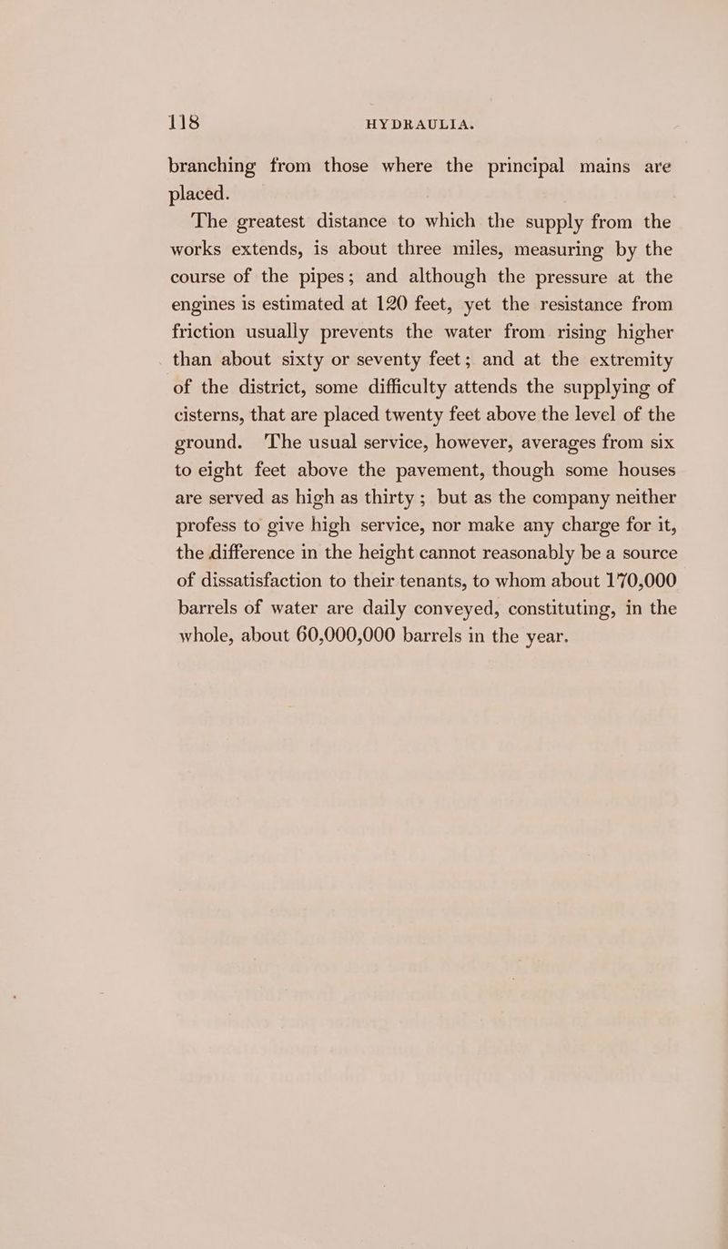 branching from those where the principal mains are placed. The greatest distance to which the supply from the works extends, is about three miles, measuring by the course of the pipes; and although the pressure at the engines Is estimated at 120 feet, yet the resistance from friction usually prevents the water from rising higher than about sixty or seventy feet; and at the extremity of the district, some difficulty attends the supplying of cisterns, that are placed twenty feet above the level of the ground. The usual service, however, averages from six to eight feet above the pavement, though some houses are served as high as thirty ; but as the company neither profess to give high service, nor make any charge for it, the difference in the height cannot reasonably be a source of dissatisfaction to their tenants, to whom about 1'70,000 barrels of water are daily conveyed, constituting, in the whole, about 60,000,000 barrels in the year.