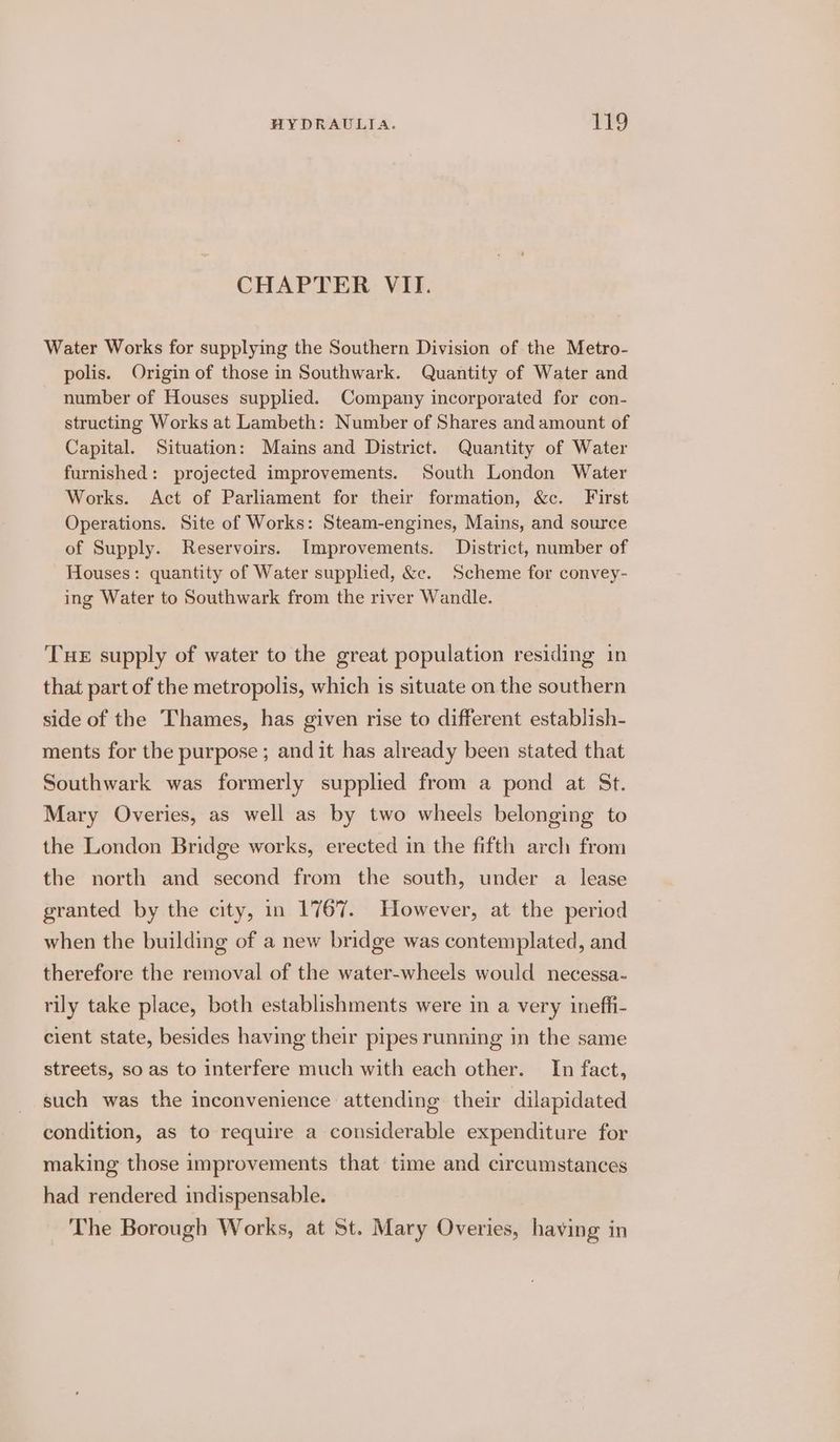 CHAPTER VII. Water Works for supplying the Southern Division of the Metro- polis. Origin of those in Southwark. Quantity of Water and number of Houses supplied. Company incorporated for con- structing Works at Lambeth: Number of Shares and amount of Capital. Situation: Mains and District. Quantity of Water furnished: projected improvements. South London Water Works. Act of Parliament for their formation, &amp;c. First Operations. Site of Works: Steam-engines, Mains, and source of Supply. Reservoirs. Improvements. District, number of Houses: quantity of Water supplied, &amp;c. Scheme for convey- ing Water to Southwark from the river Wandle. THE supply of water to the great population residing in that part of the metropolis, which is situate on the southern side of the Thames, has given rise to different establish- ments for the purpose; and it has already been stated that Southwark was formerly supplied from a pond at St. Mary Overies, as well as by two wheels belonging to the London Bridge works, erected in the fifth arch from the north and second from the south, under a lease granted by the city, in 1767. However, at the period when the building of a new bridge was contemplated, and therefore the removal of the water-wheels would necessa- rily take place, both establishments were in a very ineffi- cient state, besides having their pipes running in the same streets, so as to interfere much with each other. In fact, such was the inconvenience attending their dilapidated condition, as to require a considerable expenditure for making those improvements that time and circumstances had rendered indispensable. ‘The Borough Works, at St. Mary Overies, having in